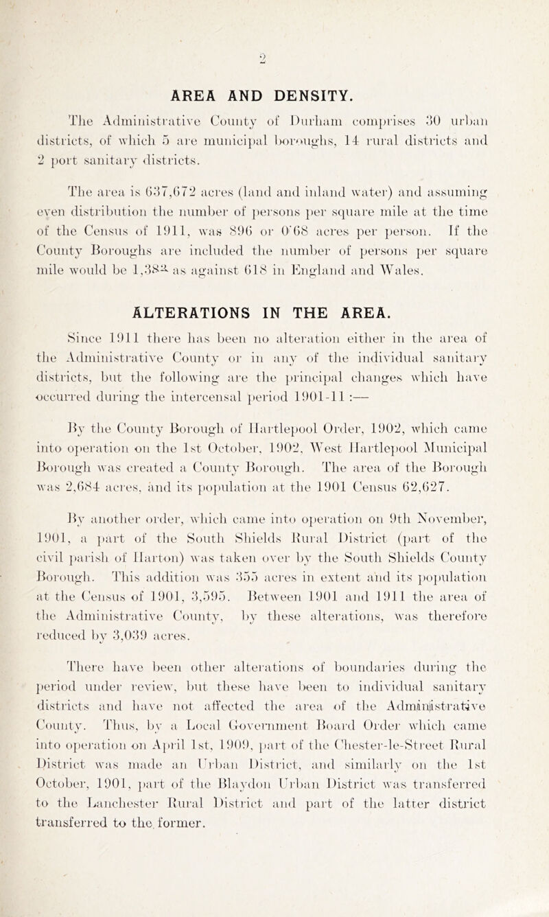 AREA AND DENSITY. The Adminitjti'ative County of Durham eom]>ri.ses oO urjjaii districts, of wliich 5 are municipal Iwroughs, IT rural districts and *2 port sanitary <listricts. The area is t)dT,G72 acres (laud and inland water) and assuming even distribution the number of pei'sous ])ei‘ square mile at the time of the Census of 1911, was 89G or ()'G8 acres per })ersou. If the County lloroughs are included the number of persons |)er square mile would be 1,28^ as against G18 in England and Wales. ALTERATIONS IN THE AREA. Since 1911 there has been no alteration either in the ai'ea of the Administrative County or in any of tlie individual sanitai'Y districts, but the following are tlie principal changes which have occurred during the intercensal ]teriod 1901-11 :— JI3’ the County Borough of Hartlepool Order, 1902, which came into 0}»eration on the 1st October. 1902, West ilartle])Ool Municipal Borough was created a County Borough. The area, of the Borough was 2,()8T acres, and its population at the 1901 Census G2,()27. By another order, winch came into operation on 9th November, 1901, a part of tlie South Shields Bural Distiict (part of the civil parish of llarton) was taken over by the South Shields ('ounty Borough. This addition was 255 acres in extent and its ])Opulation at the Census of 1901, 2,7)95. Between 1901 and 1911 the area of the Administrative Countv, l)v these alterations, was therefore reduced bv 2,029 acres. There have Iieen other altei'ations of boundaries during the iieriod under review, l)ut these liave lieen to individual sanitarv A ^ */ distl'icts and have not affected tlie area of the Admiiniist'rat-ive County. Thus, l)y a Local Coverumeut Board Ordei' whicli came into opei'ation on Apiil 1st, 1909, paid of the Chester-le-Sti‘eet Ilural District was made an Ciban District, and similarh’’ on the 1st t' October, 1901, })art of the Blaydon Urlian District was transferred to the Lanchester Ivural District and paid of the latter district transferred to the, former.