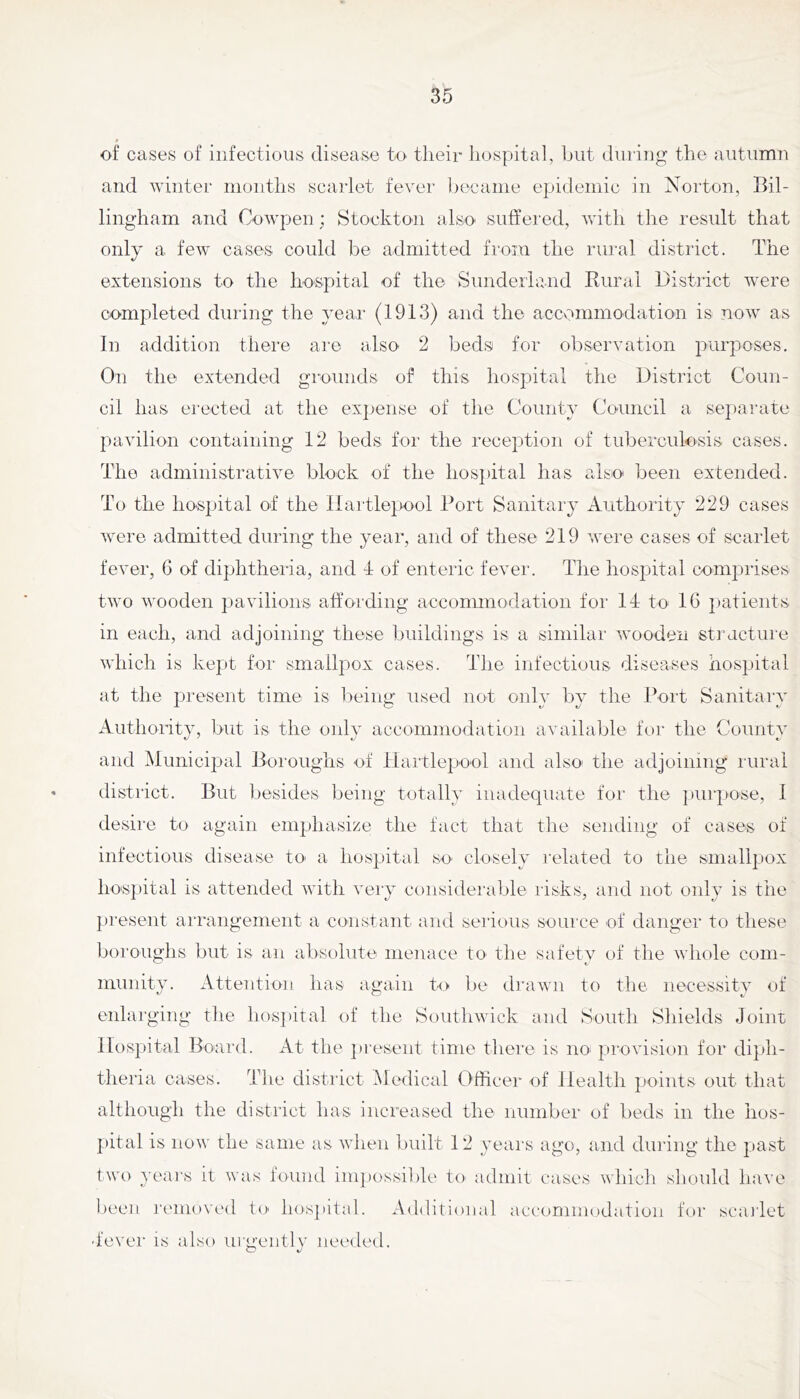 of cases of infectious disease to their hospital, but duriug the autumn and winter months scarlet fever became epidemic in Norton, Bil- lingham and Cowpen; Stockton also suffered, with the result that only a few cases could be admitted from the rural district. The extensions to the hospital of the Sunderland Rural District were completed during the year (1913) and the accv^mmodation is now as In addition there are alsO' 2 beds for observation purposes. On the extended grounds of this hospital the District Coun- cil has erected at the expense of the County Council a separate pavilion containing 12 beds for the reception of tuberculosis cases. The administrative block of the hosj)ital has also been extended. To the hospital of the Ilaitlepool Port Sanitary Authority 229 cases were admitted during the year, and of these 219 were cases of scarlet fever, 6 of diphtheria, and T of enteric fever. The hospital comprises two wooden pavilions atfording accommodation for 14 to 16 j)atients in each, and adjoining these buildings is a similar wooden structure which is kept for smallpox cases. The infectious diseases hospital at the present time is being used not only by the Port Sanitary Authoi'itv, but is the onlv accommodation available for the Countv and Municipal Boroughs of Tlartlepool and also' the adjoining rural district. But besides being totally inadequate for the ])urpose, 1 desire to again emphasize the fact that the sending of cases of infectious disease tO' a hospital so- closely related to the smallpox hospital IS attended with veiy considei'uble risks, and not only is the present arrangement a constant and serious source of danger to these boroughs but is an absolute menace tO' the safetv of the whole com- munity. Attention has again to be drawn to the necessity of enlarging the hos])ital of the Southwick and South Shields Joint llospital Board. At the ])resent time there is no- provision for diph- theria cases. The district Medical Officer of Health points out that although the district has increased the number of beds in the hos- pital is now the same as when built 12 years ago, and during the past two yeai’s it was found impossible to admit cases which shoidd have l)een J'eiiiow'd to' hos]»ital. Additional accommodation for scarlet ■ fever is also urgently needed.