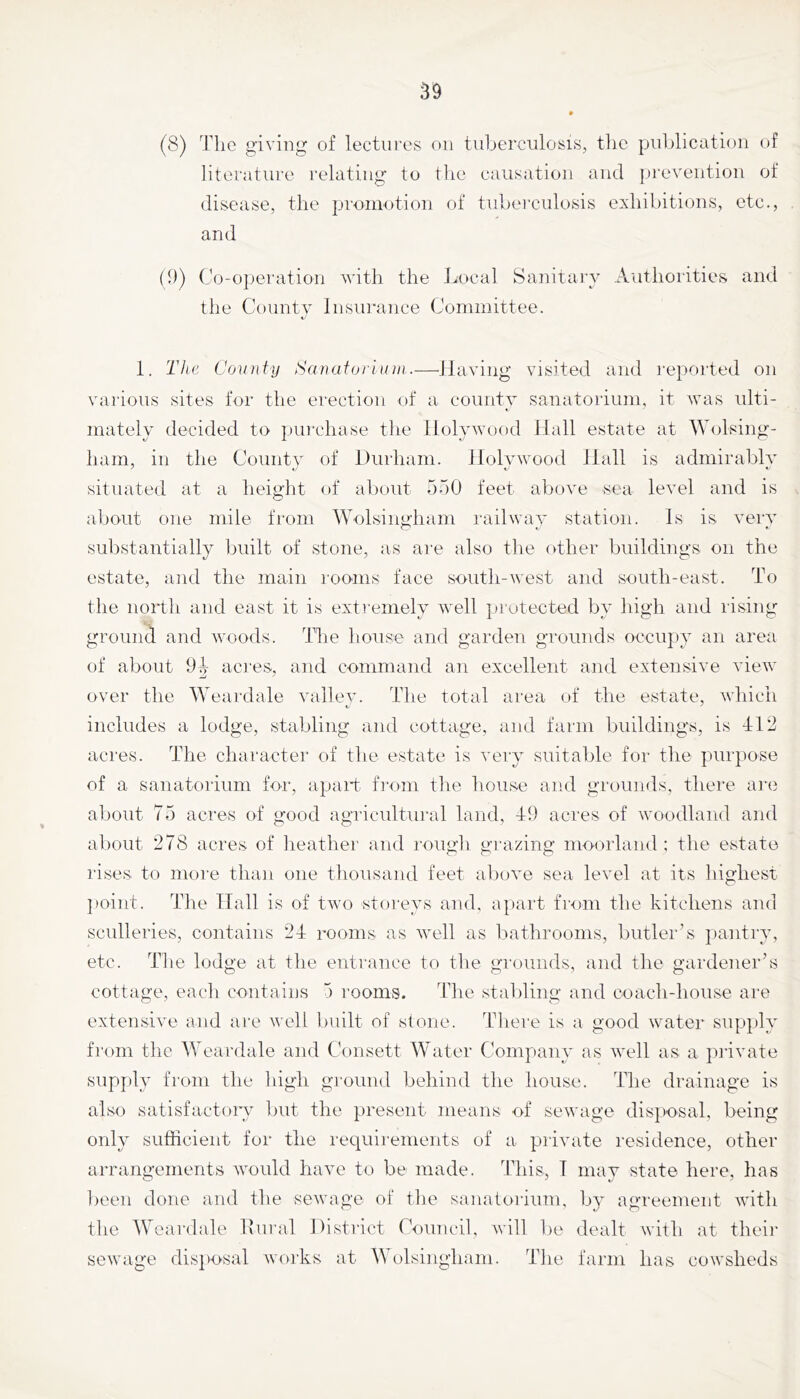 (8) The giving of lectures on tuherciilosis, tlie publication of literature relating to tlie causation and pi'evention of disease, the promotion of tuberculosis exhibitions, etc., and (D) Co-operation with the Imcal Sanitary Authorities and the County Insurance Committee. 1. The County Sanatori um.—Having visited and reported on vai'ious sites for the erection of a county sanatorium, it was ulti- mately decided to iJiu'chase the llolvwood Hall estate at Wolsing- ham, in the Countv of Durham. Holvwood Hall is admirably situated at a height of about 550 feet above sea level and is about one mile from Wolsingham railway station. Is is very substantially ljuilt of stone, as are also the other buildings on the estate, and the main i‘ooms face south-west and south-east. To the north and east it is extremely well protected by high and rising ground and woods. The Iiouse and garden grounds occupy an area of about acres, and command an excellent and extensive view over the Weardale vallev. The total area of the estate, which includes a lodge, stabling and cottage, and farm buildings, is 4:12 acres. The character of the estate is very suitable for the purpose of a sanatorium for, apart fi'om the house and grounds, there ar(i about 75 acres of good agricultural land, 4-9 acres of woodland and about 278 acres of lieather and rough gi'azing moorland : the estate rises to more tliaii one thousand feet above sea level at its liighest ])oiiit. The Hall is of two storeys and, apart from the kitchens and sculleries, contains 24: rooms as wvTl as bathrooms, butler’s pantry, etc. The lodge at the entrance to tlie grounds, and the gardener’s cottage, eacli contains 5 rooms. The stabling and coach-house are extensive and are well built of stone. There is a good water sup])ly from the Weardale and C'onsett Water Company as well as a private sup];)ly from the high ground behind the house. The drainage is also satisfactoiy but the present means of sewage disjmsal, being only sufficient for the reciuirements of a private residence, other arrangements wmuld have to be made. This, T may state here, has been done and the sewage of the sanatorium, by agreement with the Weardale Dural District rouncil, will be dealt with at theii' sewage disfiosal works at Wolsingham. The farm has cowsheds