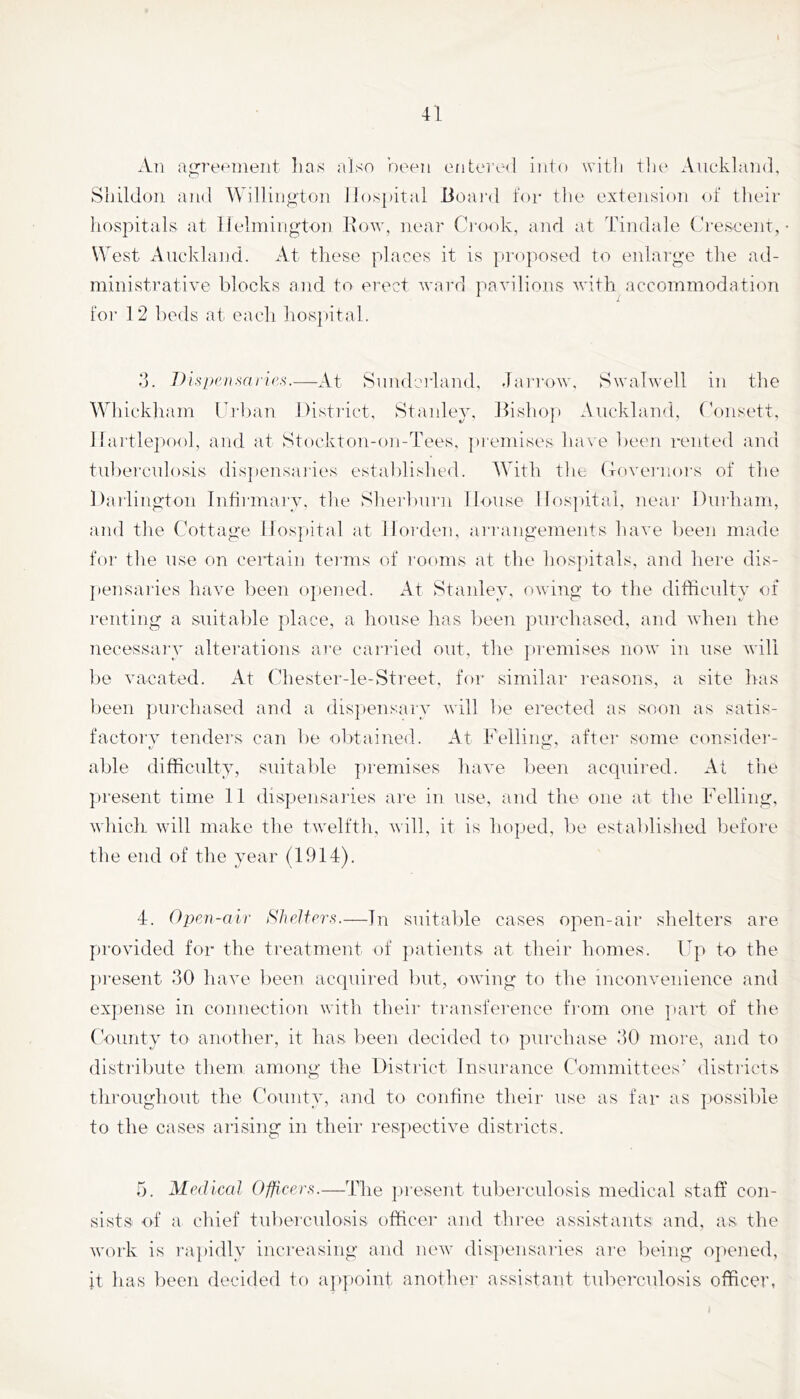 A]] ag:rt'Hiiieiit lias also ’oeeii enteric] into with tlic' Aiicklaial. Sluldoii and AVillingtoii Hospital Boai'd for tlie extension of their hospitals at llelmington Kow, near Ci'ook, and at Tindale (h'eseent, West Auckland. At these places it is jiroiiosed to enlarge the ad- ministrative blocks and to erect ward pavilions wdth accommodation 1 foi- 1 2 l)eds at each hos])ital. d. /h’.svan/.srnic.s.—At Sunderland, Janxnv, Swalwell in the Whickham UiAan District, Stanley, ]hsho}i Auckland, Donsett, Hartlepool, and at Stockton-on-Tees, ])renuses ha\'e been rented and tul)erculosis dis])ensaiies estal)lis]ied. With the (toveiaioi's of the DaiTington Iiihrmaiw, tlie Sliei’burn House Hospital, near Durham, and tlie Cottage Hospital at Hoi'den, ari’angements have been made for the use on certain tei-ms of rooms at the hospitals, and here dis- pensaries have been opened. At Stanley, owing to the difficulty of renting a suitalde place, a house has Ijeen purchased, and wdien the necessary alterations ai'e carried out, tlie ])remises now in use will lie vacated. At (Tiestei--le-Sti-eet, for similar reasons, a site has lieen puinhased and a dispensary will be erected as soon as satis- factorv tenders can be olitained. At Fellinjj:, after some consider- able difficulty, suitalile premises have been acquired. At the present time 11 dispensaiies are in use, and the one at the Felling, which. Avill make the twelfth, Avill, it is hoped, be established liefore the end of the year (1914). 4. Open-air Shelters.—In suitable cases open-air shelters are provided for the treatment of patients at their homes. Up to the pi-esent 30 have been acquired bnt, oAving to the inconvenience and expense in connection with their transference from one ]iart of the CVninty to another, it lias been decided to purchase 30 more, and to distribute them among the District Insurance C'onimittees' ilistricts throughout the (foiinty, and to confine their use as far as possilile to the cases arising in their respective districts. 5. Medical Officers.—The present tubei-culosis medical staff con- sists of a chief tiibercnlosis officer and three assistants and, as the Avork is rapidly increasing and ncAv disjiensaries are being ojiened, it has been decided to a]»])oint another assistant tuberculosis officer,