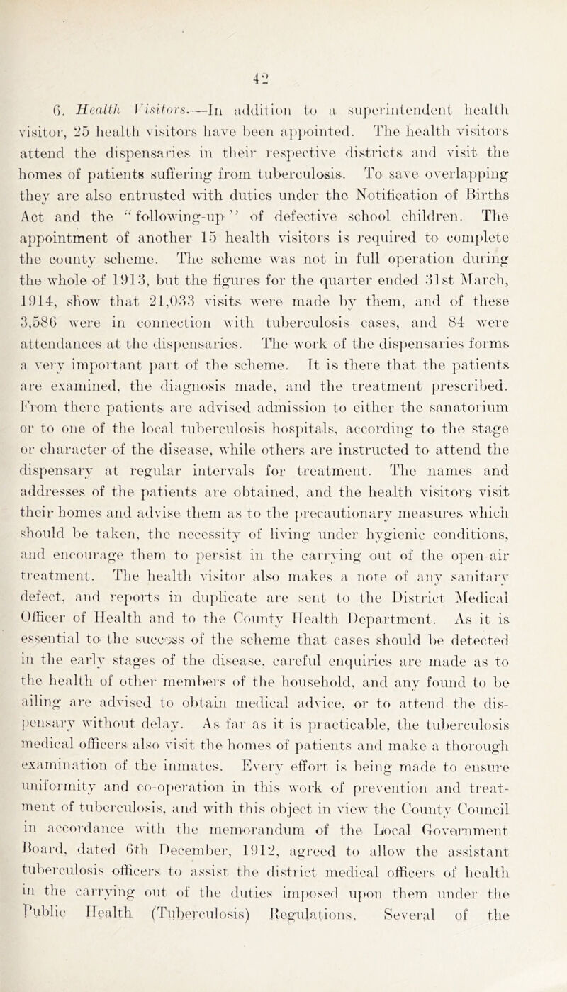 C). HealiJi ri.nton^,—In luldiiioii to a supeiintoiideiit liealtli visitoi’, 25 Ivealth visitors iiave 1)eeTi a|>}»oiiite(l. Tlie healtli visitors attend the dispensaries in their lespective districts and visit the homes of patients suffering from tuberculosis. To save overlapping they are also entrusted with duties under the Notiffcation of Births Act and the “ folio wing-up’’ of defective school children. Tlie appointment of another 15 health visitors is I'equired to complete the county scheme. The scheme Avas not in full operation during the whole of 1913, Init the ffgui'es for the quaiter ended 31st iMarch, lOllr, show that 21,033 visits rvere made 1)y them, and of these 3,586 Avere in connection Avith tul)erculosis cases, and 81: Avere attendances at tlie dispensaries. The Avork of the dis|)ensaries foimis a very important ])art of the sclieme. It is there that the patients are examined, the diagnosis made, and the treatment prescribed, l^hom there patients ai-e advised admission to either the sanatoilum or to one of the local tuberculosis hosjjitals, according to the stage or character of the disease, Avhile others are instructed to attend the dispensary at regular intervals for treatment. The names and addresses of the patients are obtained, and the health visitors visit their homes and advise them as to the precautionarv measures Avhich should 1)e taken, the necessity of living under hygienic conditions, and eiicoui'age them to j^ei'sist in the cai'iwing out of tlie o])en-air treatment. Tlie health Ausitoi’ also makes a note of any sanitary defect, and rejiorts in diqdicate are sent to the District Medical Officer of Health and to the County Health Department. xTs it is essential to the success of the scheme that cases should be detected in the early stages of the disease, careful enquiries are made as to the health of otlier members of the household, and anv found to be ailing ai'e advised to obtain medical advice, or to attend the dis- jiensai’y Avithout delay. As fai' as it is ])racticable, the tuberculosis medical officers also visit the homes of jiatients and make a thorough examination of the inmates. Eveiw effoi't is beiim’ made to ensiu'e ^ O uniformity and co-operation in this work of preAmntion and treat- ment of tuberculosis, and Avith this object in view the County Council in accoidance with the memorandum of the Docal CoAo,iTiment Board, dated 6th December, 1912, agreed to allow the assistant tubei’culosis officei's to assist the distinct medical officers of health in the carrying out of the duties imposed upon them undei' the public Health (Tuberculosis) Regulations, Several of the