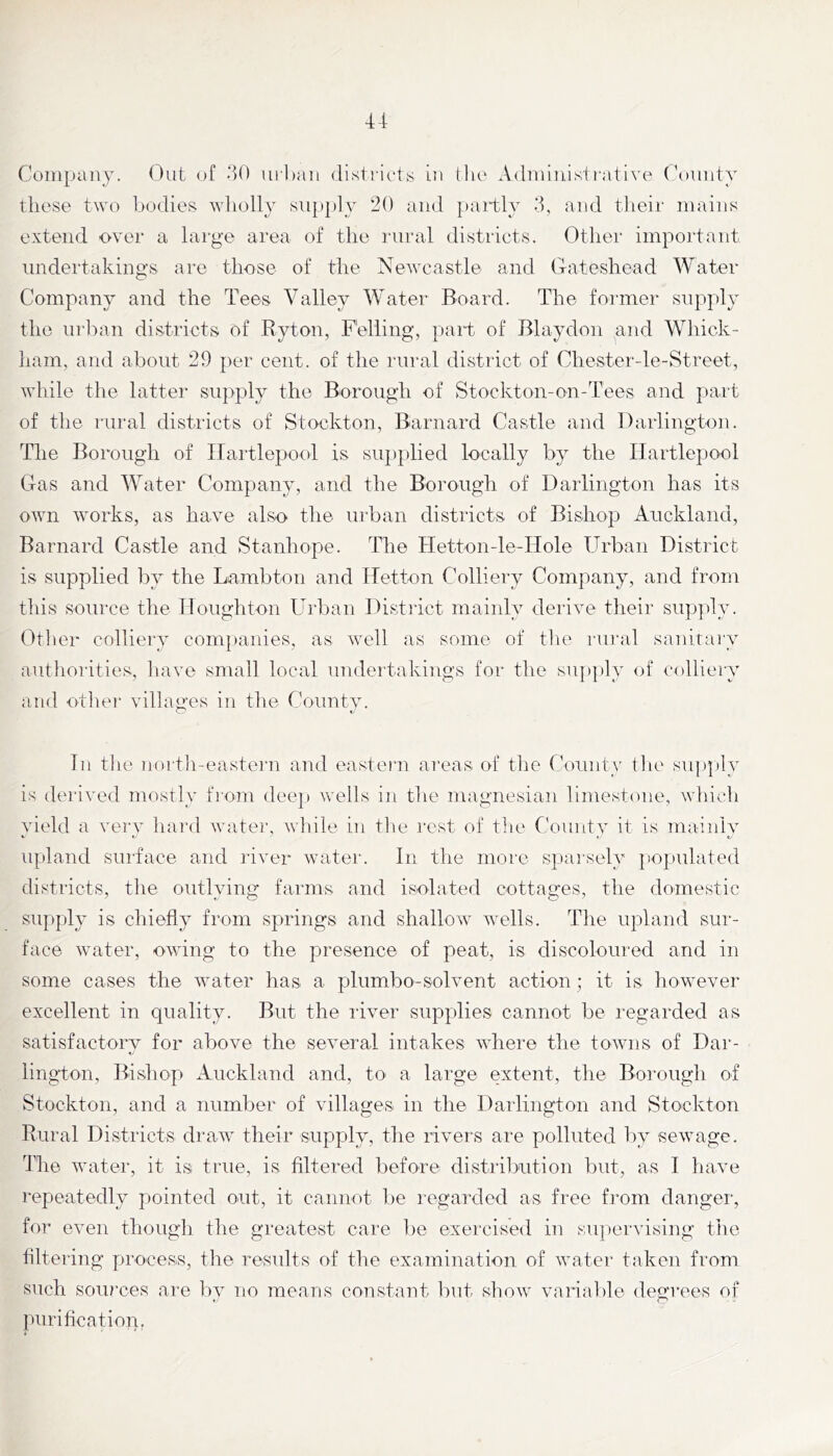 Company, (^ut of >40 url)aii disti'iris in tlu' Admiiiisi rati ve ('oniity these two bodies ^Yllolly supply 20 and partly >4, and tlieir mains extend over a large area of the rural districts. Other important tmdertakings arc those of the Newcastle and Gateshead Water Company and the Tees Valley Water Board. The former supply the ui-ban districts of Byton, Felling, part of Blaydon and Whick- ham, and about 29 per cent, of the rural district of Chester-le-Street, wbile the latter supply the Borough of Stockton-on-Tees and part of the rural districts of Stockton, Barnard Ca.stle and Darlington. The Borough of Hartlepool is supplied locally by the Hartlepool Gas and Water Company, and the Borough of Darlington has its own works, as have also the urban districts of Bishop Auckland, Barnard Castle and Stanhope. The Hetton-le-Hole Urban District is supplied by the Lamb ton and Hetton Colliery Company, and from this source the Houghton Urban Distiict mainly derive their siip])ly. Dtlier colliery companies, as well as some of the laii'al sanitai'y authoiities, have small local undertakings for the sujiply of colliery and otlier villages in the County. In the Jiortii-easte]'!! and eastern areas of the County the sup|)ly is derived mostly froan dee]) wells in the magnesian limestone, which vield a verv hai’d water, while in the rest of tlie Countv it is inainlv ■ »- t. upland surface and river wmter. In the more sparsely ])Opulated districts, the outlying farms and isolated cottages, the domestic supply is chiefly from springs and shallow^ wells. The upland sur- face water, owing to the presence of peat, is discoloured and in some cases the water has a plumbo-solvent action ; it is however excellent in quality. But the liver supplies cannot be regarded as satisfactory for above the several intakes where the towns of Dar- </ lington, Bishop Auckland and, to a large extent, the Borough of Stockton, and a number of villages in the Darlington and Stockton Rural Districts draw their supply, the rivers are polluted by sewage, ilie water, it is true, is filtered before distrilxition but, as I have repeatedly piointed out, it cannot be regarded as free Lnm danger, for even though the greatest care ])e exercised in supervising the filtering process, Die results of the examination of water taken from such soiu'ces are liy no means constant but show varial)le. degrees of purification,