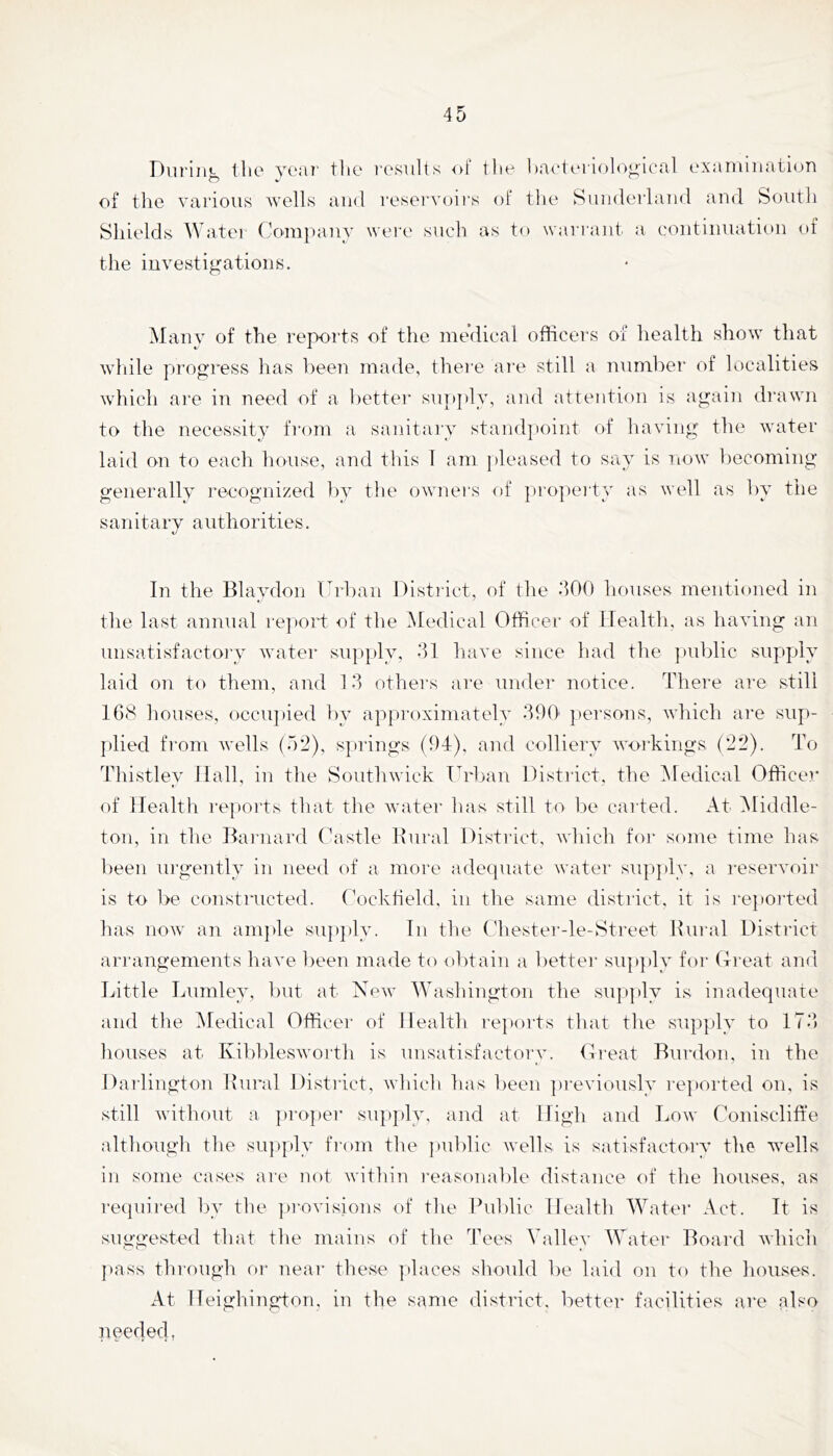 Dui'in*- tlic YC:iT' tlio I’osults of tlie bacteriolofi.icfil L'xanunaii(jn of the various wells and reservuii's of tlie Sunderland and South Sliields Wa.tei (l0'ni})anv wei'e such as to wari'aiit a continuation of the investigations. Manv of the reports of the medical officers of health show that wliile progress has ])een made, theie ai'e still a number of localities which are in need of a l)ettei‘ supply, and attention is again drawn to the necessity from a sanitai'v standjioint of havings the water laid on to each house, and this I am pleased to say is now becoming generally I'ecognized by the owners of propeity as well as by the sanitary authorities. In the Blaydon Urban Disti'ict, of the dOO houses mentioned in the last annual re]»ort of the Medical Officer of Health, as having an unsatisfactoi’y water supply, 31 have since had the jmblic supply laid on to them, and 13 others are under notice. There are still 168 houses, occupied by appi'oximately 390' persons, which are sup- [ilied from wells (52), springs (94), and colliery workings (22). To Thistley Hall, in the Southwick Ti']_)an District, the iMedical Officer of Health reports that the water has still to be cai ted. At Middle- ton, in the Baiiiard Castle Bural Disti-ict, which foi* some time has been ui’gently in need of a more adequate water supjdy, a reservoir is to l>e constructed. (V)cktield. in the same district, it is repoi’ted has now an amjde su])})ly. In the (diester-le-Street Rural District ari'angements have l)een made to obtain a better su])ply foi- (H-eat and Little Lumley, but at New 5Ya.shington the supply is inadequate and the iSledical Officei' of Health reports that the supply to 173 liouses at Kibbleswortli is unsatisfactory. Creat Rurdon. in the Darlington Rui*al District, which has been ])reviously reported on, is still without a pro])ei- sigghy, and at High and Low Coniscliffe althougli the su])ply fi’om the public wells is satisfactory the wells in some cases are not within i-easonable distance of the houses, as recpiired l)y the jjrovisions of tlie Public Health AVater Act. It is suggested that tlie mains of the Tees Valley AVater Board which j)ass through or neai' these places should be laid on to the houses. At H eighing-ton, in the same district, better facilities are also needed,