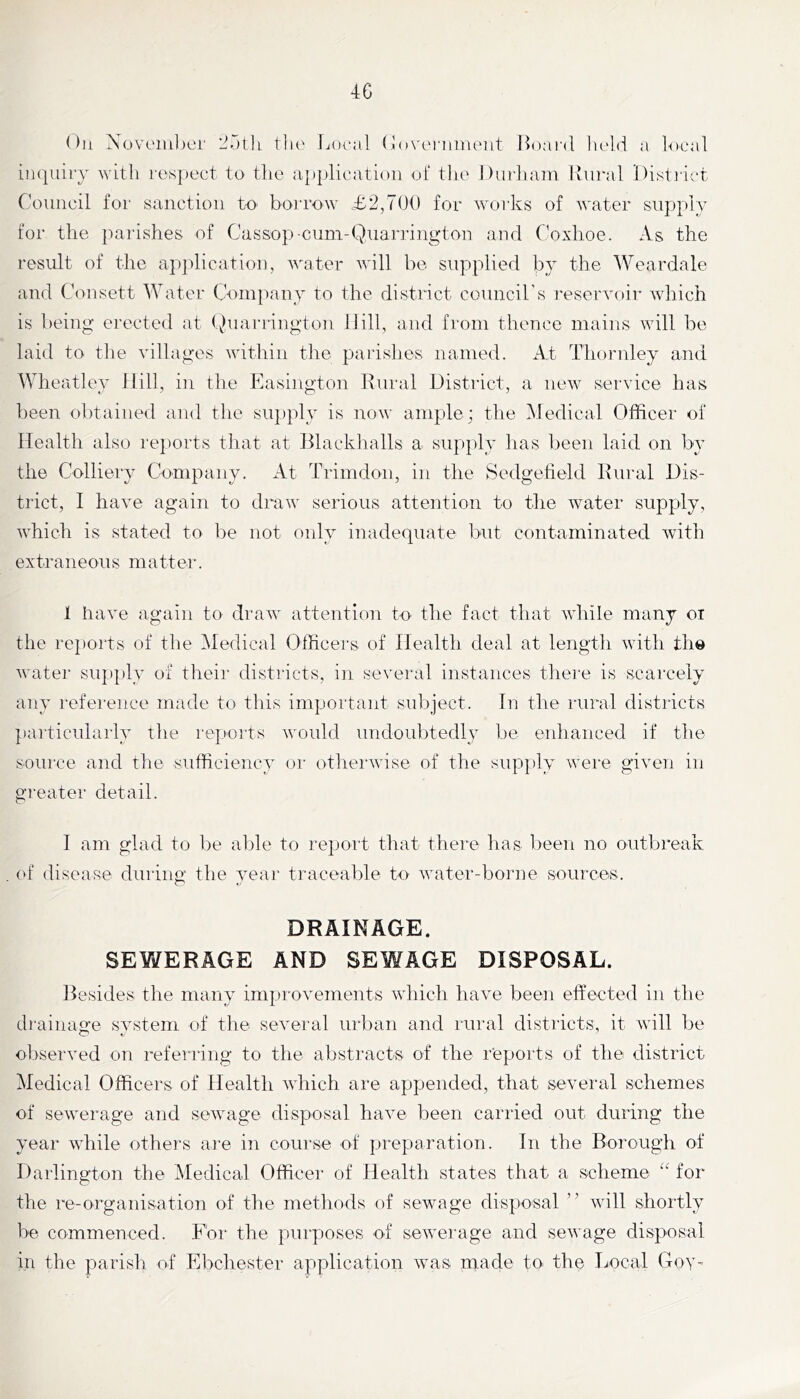 4G Oil Xovoiiilior till' [joral (I()\'ei'iiiiUMLt Hoai’d lu'lii a local inquiry with respect to the application oi‘ the Durham Mural District Council for sanction tO' boi'row .£2,700 for works of water supply for the parishes of Cassop-cuni-QuaiTington and Coxlioe. As the result of the apjdication, neater will be supplied by the Wcardale and Cam sett Water Company to the district council’s reservoir which is being erected at (vhiarrington Hill, and from thence mains will be laid to the villages within the parishes named. iCt Thornley and Wheatley Hill, in the Easington Rural District, a new service has been obtained and the supply is now ample; the Medical Oflficer of Health also rejiorts that at Hlackhalls a supply has been laid on by the Colliery Company. At Trimdon, in the Sedgeheld Rural Dis- trict, I have again to draw serious attention to the water supply, which is stated to be not only inadequate but contaminated with extraneous matter. 1 have again to draw attention to^ the fact that while many ox the reports of the Medical Officers of Health deal at length with the water supply of their districts, in several instances there is scarcely any reference made to this important sidpject. In the rural districts jiarticularly the repoits would undoubtedly be enhanced if the source and the sufficiency or otherwise of the supply were given in greater detail. I am glad to be able to report that thei'e has been no outbreak (‘f disease during the year traceable to water-borne sources. DRAINAGE. SEWERAGE AND SEWAGE DISPOSAL. Resides the many improvements which have been effected in the drainage svstem of the several urban and rural districts, it will be observed on referring to the abstracts of the reports of the district Medical Officers of Health which are appended, that several schemes of sewerage and sewage disposal have been carried out during the year while others are in course of preparation. In the Borough of Darlington the Medical Officer of Health states that a scheme “ for the re-organisation of the methods of sewage disposal ” Avill shortly be commenced. For the purposes of sewerage and sewage disposal in the parish of Ebchester application was rnade toi the Local Goy-