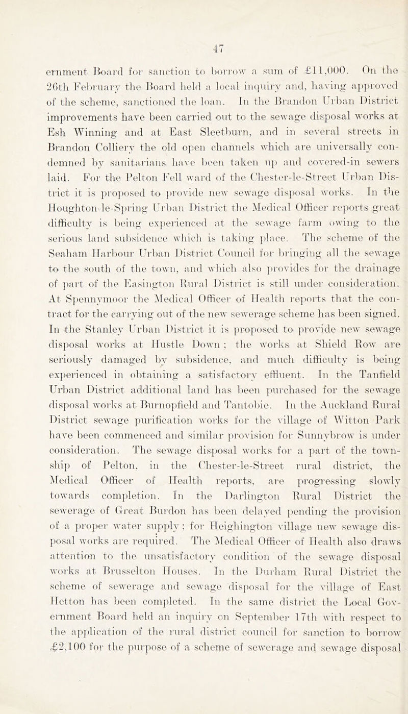eniment Board for saiietion to hoi i'ow a sum of On tlio 2()tli Fel)i‘uary tlie Jioard lield a local iii(|uii'Y and, liaviiig approved of the scheme, saiictiomxl the loan. In tlie Brandon Lrban District improvements have been carried out to the sewage disposal works at Esh Winning and at East Sleetlnii'n, and in several streets in B'l'nndon Colliery the old open channels which are universally con- demned by sanitaiians have been taken u]) and covei'ed-in seweis laid. For the Belton bh'll ward of the (hester-le-Sti'eet Urban Dis- trict it is pro])osed to })rovide new sewage disposal works. In the Iloughton-le-Spring Uihan District the Medical Officer reports great difficidty is l)eing ex])erienced at the sewage fai'm owing to the serious land sul)sidence which is taking })lace. The scheme of the Seaham Ifai’bour Fb'ban District (Council for bringing all the sewage to the south of the town, and wh.ich also ])rovides for the drainage of ])art of the Easington Bural District is still under consideration. At Speimymooi- the Medical Officer of Health reports that the con- tract for the carrying out of the new sewerage scheme has been signed. In the Stanley Url)an District it is proposed to jirovide new sewage dis]»osal works at Hustle Down ; the works at Shield Row' are seriously damaged by subsidence, and much difficulty is being ex})erienced in obtaining a satisfactory effluent. In the Tanfield Urban Distiact additional land has been purchased for the sewage disposal works at Bui'no|)field and Tantobie. In the Auckland Rural District sewage pinihcation works foi- the village of Witton Park have been commenced and similar provision for Sunnybrow is under consideration. The sewage dis])Osal works for a part of the town- shiji of Belton, in the (diester-le-Street rural district, the Medical Officer of Health re|)orts, are ja'ogressing slowly towards completion. In the Darlington Rural District the sewerage of Ctreat Burdon has been delayed |)ending the provision of a |)roper water sup[»ly ; for Heighington village new sewage dis- posal works are required. The iMedical Officer of Health also draws attention to the unsatisfactoiy condition of the sewage disposal woi'ks at Bi'usselton Houses. In the Durham Rural District the scheme of sewerage and sewage disposal for tlie village of East lletton has been completed. In the same district the Local Gov- ernment Boai'd held an inquiiy on September ITth with I'espect to the a|>])lication of the rural district council for sanction to borrow T2,l()0 foi' tlie purpose of a scheme of sewei'age and sewage disposal