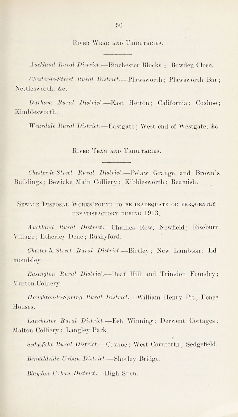 UiVEK Weak Ax\i) TuiuuTAKiEft. AucMand liuraJ Disfiicf.—J^iiichester JUuckR ; Bowden Close. Chesfer-Ir-Sf Riuid Dislricf.—-IMawswoi'tli ; i^lawswoi th Bai'; Nettlesworth, etc. Durham Dural Disfrief.—East Ilettoii; California; Coxhoe; Kiinblesworth. Wcarclale Dural Disfrief.—Kastgate; West end of Westgate, &c. River Team and Tributaries. Chesfcr-le-Sfreef Dural Disfrief.—PelaAV Grange and Brownes Buildings : Bewicke Main Colliery ; Kibbleswortli; Beamish. Sewage Disposal WMrks’found to be inadequate UNSATISFACTORY DURING 1913. OR FREQUENTLY AucMaiul Dural Disfrief.—Challies Roav, Newtield; Riseburn Village; Ethei'ley Dene; Rushyford. Chesfer-le-tSfreef Dural Disfrief.—Birtley; New Lambton; Ed- inondsleAL Easilujfou Dural Disfrief.—Deaf Hill and Trimdoii Foundry; Murton Colliery. Houghfou-le-Spiing Dural Disfrief.—William Henry Bit; Fence Houses. Lanehesfer Dural Disfrief.—Esh W’iiming; Derwent Cottages; Malton Colliery ; Langley Park. « Sedgefield Dural Disfrief.—Coxdioe; AVest Coruforth; Sedgefield. Benfieldside Drhan Disfrief.—Shotley Bridge. Blaydon Drhan Jfisfrief.—High Speii.