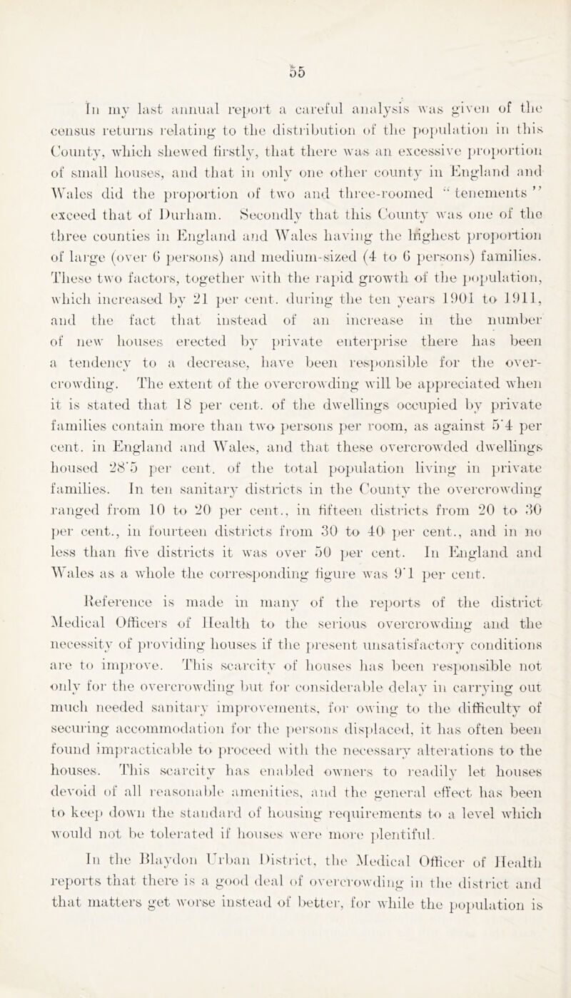 Til my last annual report a careful analysis was given of the census returns relating to the distribution of tlie jiopulation in this County, which shewed firstly, that there Avas an excessive ])ro})ortion of small houses, and that in only one otliei' county in England and Wales did the pro|)ortion of two and tlii'ee-roomed “ tenements exceed that of Durham. Secondly that this County was one of the three counties in England and Wales haying the liighest projioilion of large (oyer G jiersons) and medium-sized (4 to G jiersons) families. These two factors, together Avith the rapid growth of the population, Avhicli increased by 21 per cent, during the ten years 1901 to 1911, and the fact that instead of an increase in the number of ncAv houses erected by ])riyate enterprise there has been a tendency to a decrease, liaxm been res]»onsible for the oyer- croAvding. The extent of the oA^ercroAvding Avill be appreciated AAdien it is stated that 18 per cent, of the dAvellings occupied liy priyate families contain more than tAAm persons pei' room, as against 5’4 per cent, in England and Wales, and that these OAmrcrowded dAvellings housed 28'5 per cent, of the total population hying in priyate families. In ten sanitarA’ distncts in the Countv the oyercrowding ranged from 10 to 20 per cent., in fifteen districts from 20 to GO per cent., in fourteen districts from 30 to 40' per cent., and in no less than Ga'c districts it Avas over 50 ]jer cent. In England and Wales as a AAdiole the corresponding tigure Avas 9'1 per cent. Iveference is made in many of the repoi'ts of the district Medical Officers of Health to the serious overcrowding and the necessity of providing houses if the present unsatisfactory conditions are to improA'e. This scarcity of houses has been responsible not only for the OAmrcroAvding but for consideralde delay in carrying out much needed sanitary improvements, for oAving to the difficulty of securing accommodation for tlie persons dis])iaced, it has often been found impracticable to proceed with the necessary alterations to the houses. This scarcity has en a tiled OAvners to readily let houses deA'oid of all I'easonalile amenities, and the general effect has beeii to keep down the standard of housing reipiirements to a IcAml AAdiich Avonld not be tolerated if house.s. were more plentiful. In tlie Dlaydon Urban Distiict, the Medical Officer of Health reports that there is a good deal of overcrowding in the distinct and that matters get worse instead of better, for AAdiile the poiiulation is