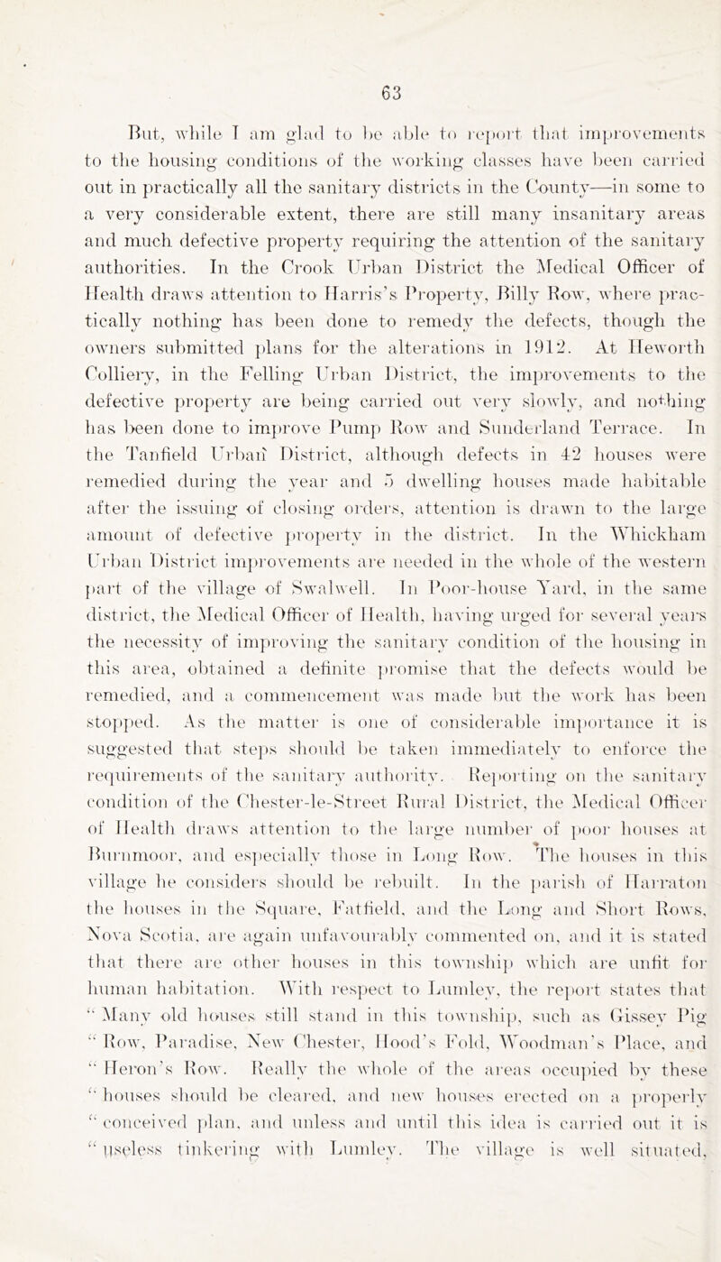 Rut, while T am glad to he able to |■e[)ol•t that impi'ovemeiits to the housing- conditions of tlie working classes have been caj-ried out in practically all the sanitary districts in the County—in some to a very considerable extent, there are still many insanitary areas and much defective property requiring the attention of the sanitary authorities. In the Crook Urban District the Medical Officer of Health draws attention to Harris’s Property, Rilly Row, where prac- tically nothing has been done to remedy the defects, though the owners submitted jdans for the alterations in 1912. At Hewoidh Colliery, in the Felling Urban District, the imijrovements to the defective property are being cai’ried out very slowly, and nothing has been done to im})rove Pump Row and Sunderland Terrace. In the Tanheld Uihaii District, although defects in 4:2 liouses were remedied dui’ing the year and b dwelling houses made habitable after the issuing of closing orders, attention is drawn to the large amount of defective pi'operty in the district. In the Whickham Url)an Distiict impi-ovements ai'e needed in the whole of the western part of the village of Swalwell. In Poor-house Yard, in the same district, the Medical Officer of Health, having urged for several yeai-s tlie necessity of improving the sanitary condition of the housing in this area, ol)tained a dehnite piomise that the defects would be remedied, and a commencement was made Init the work has Ijeen sto|»j)ed. As the mattei' is one of consideralde im])ortance it is suggested that steps sliouhl ])e taken immediately to enforce the requii'ements of the sanitary authority. Re}iorting ou tlie sanitaiw condition of tlie Chester-le-Street Rui’al District, the Medical Officer of Health diaws attention to the large number of jiooi' houses at Hui'umoor, and es])ecially those in Long Row. The houses in this village he considers should be I'eliuilt. In the ])arish of Harraton the houses in the Square, Fatfield. and the Long and Short Rows, Nova Scotia, are again unfavourably commented on, and it is stated that there are othei- houses in this township which are unfit foi- human habitation. With respect to Lumley, the report states that ‘‘ Many old luaises still stand in this township, such as Uissey Pig Row, Pai'adise, New Lhester, Hood’s Fold, Woodman's Place, and '■ Heron’s Row. Really the whole of the ai'eas occiqiied by these houses should be cleared, and new houses ei'ccted on a jiroiierlv (‘onceived ])lan. and unless and until this idea is cari'ied out it is “ lisi'less tinkei’ing with Lumlev. 4’he village is Avell situated.
