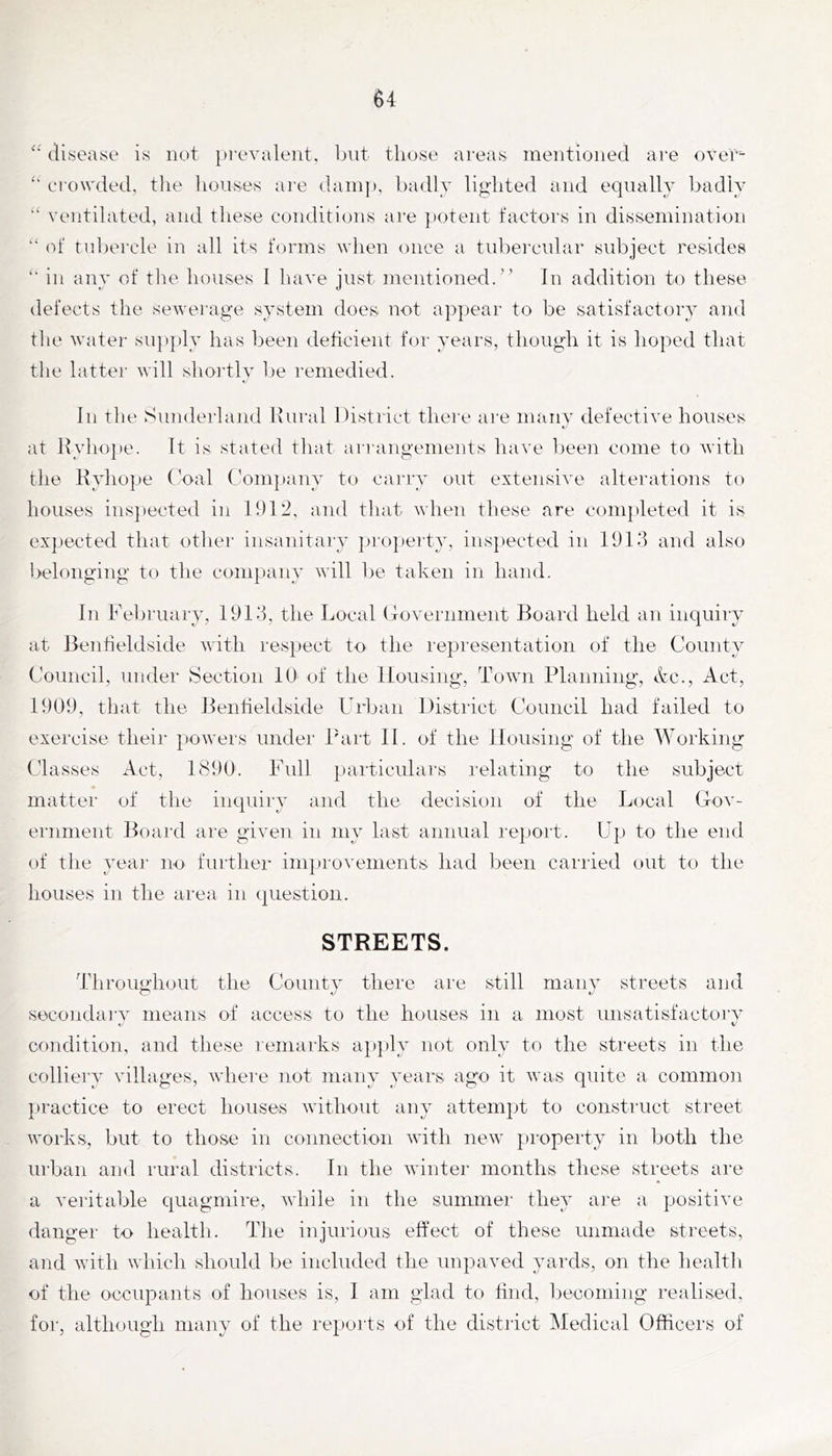 (U.seayc* is not prevalent, bnt those areas mentioned are over crowded, the houses ai'e dani]», badly lighted and equally badly ‘‘ ventilated, and these conditions are ])Otent factors in dissemination “ of tubercle in all its forms when once a tubei'cular subject resides *■ in any of the houses I have just mentioned/’ In addition to these (lefects the sewej'age system does not appear to be satisfactory and the water supply has been deficient for years, though it is hoped tliat the lattei- will shoi'tly be remedied. In the Sunderhuid Riu-al District tliere are many defective houses at Hyho])e. It is stated that an angements have been come to with the Ryhope (’oal C'ompany to caivry out extensive alterations to houses ins])ected in 1912, and tliat when these are completed it is expected that other insanitary projierty, insjiected in 1913 and also belonging to the conqiany will be taken in hand. In February, 1913, the Local (Tovernment Board held an inquiry at Benheldside with respect to the representation of the County Council, under Section lU of the Housing, Town Planning, &c., Act, 1909, that the Bentieldside Frban District Council had failed to exercise theii* powers under I'art II. of the Housing of the Working Classes Act, 1890. Full particulars relating to the subject matter of the inquiry and the decision of the Local Gov- ernment Board are given in my last annual re})ort. Up to the end of tlie yeai' no further improvements had been carried out to the houses in the area in question. STREETS. Throughout the County there are still many streets and secondai'v means of access to the houses in a most unsatisfactoi’V V t' condition, and these remarks a])ply not only to the streets in tlie colliery villages, where not many years ago it was quite a comnio)i })ractice to erect houses without any attempt to construct street works, but to those in connection witli new property in both the urban and rural districts. In the winter months these streets are a veritable quagmire, while in the summer they are a positive danger to health. The injurious effect of these unmade streets, and with winch should be included the unpaved yards, on the healtli of the occupants of houses is, I am glad to find, Ijeconiing realised, for, although many of the reports of the district Medical Officers of