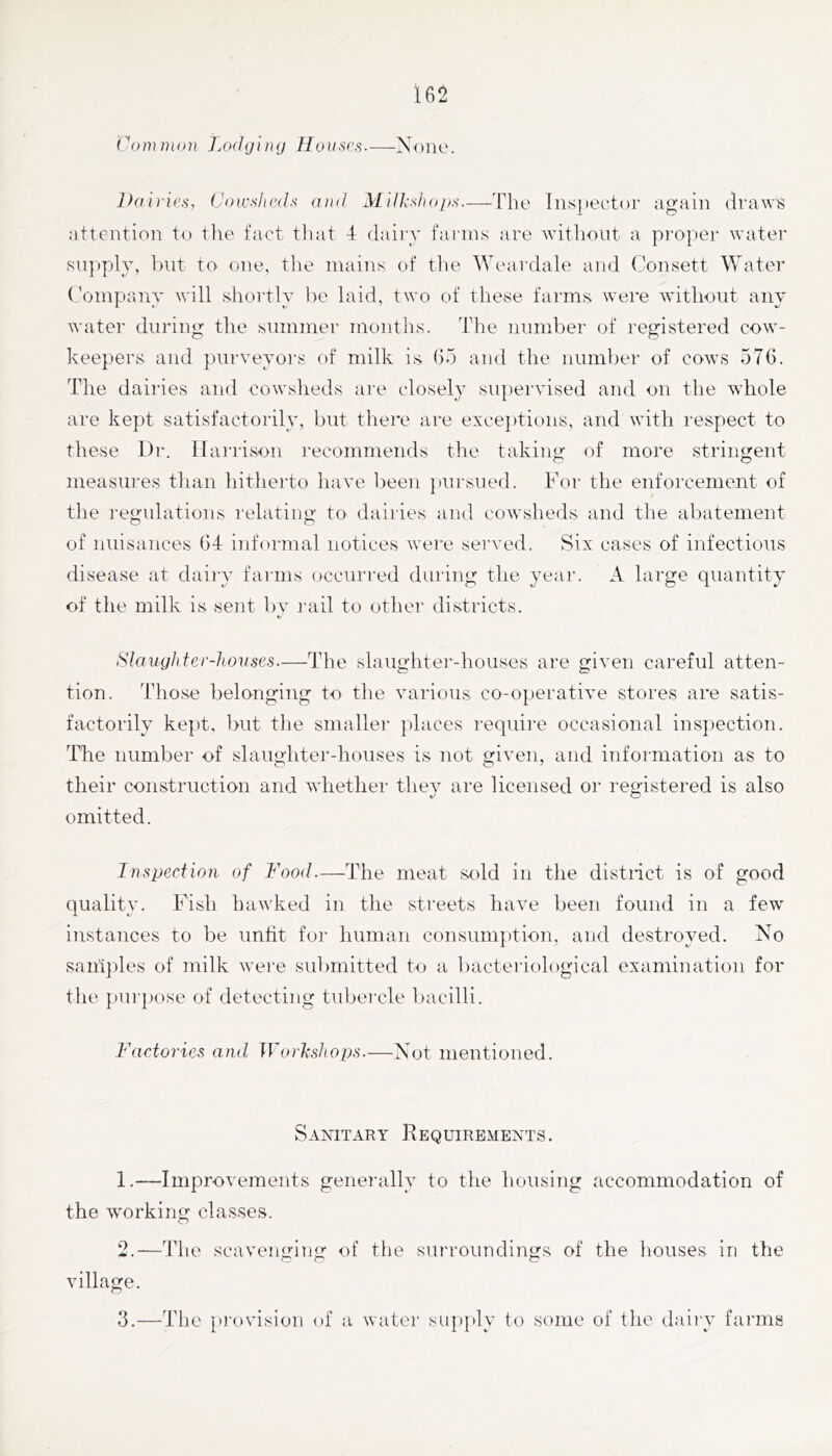 Common J.odging Houses.—None. ])ai)ies, Cow.dteAls and Mdl-.duq/s.—'Fbe lnsi)eut()r again draw^ attention to the fact that 4 dairy farms are without a pi'oper water supply, but to one, tlie mains of the Weardale and (fonsett Water (’ompany will shortly l)e laid, two of these farms were Ayitliout any water during the summer months. The number of registered cow- keepers and puryeyors of milk is Go and the number of cows 576. The dairies and cowsheds are closely superyised and on the whole are kept satisfactorily, but there are exceptions, and with respect to these Dr. Hanison recommends the takin<r of more stringent measures than liitherto haye l)een })ursued. For the enforcement of the ]-egulations relating to dairies and cowsheds and tlie abatement of nuisances 64 informal notices were seryed. Six cases of infectious disease at dairy fauns occurred during the year. A large quantity of the milk is sent l)y i-ail to other districts. «/ Slaughter-houses.—The slaughtei’-houses are gixen careful atten- tion. Those belonging to the yarious co-operatiye stores are satis- factorily kept, but the smaller places require occasional ins])ection. The number of slaughter-houses is not giyen, and information as to their construction and whether they are licensed or registered is also omitted. Inspection of Food.—The meat sold in the distiict is of good quality. Fish hawked in the streets haye been found in a few instances to be unfit for human consumption, and destroyed. No samples of milk w'ere submitted to a bacteriological examination for the purpose of detecting tubercle bacilli. Factories and Workshops.—Not mentioned. Sanitary Requirements. 1. —Improyements generally to the housing accommodation of the working classes. 2. —The scayenging of tlie surroundings of the houses in the village. 3. —The p)-ovision of a water siqqily to some of the dairy farms