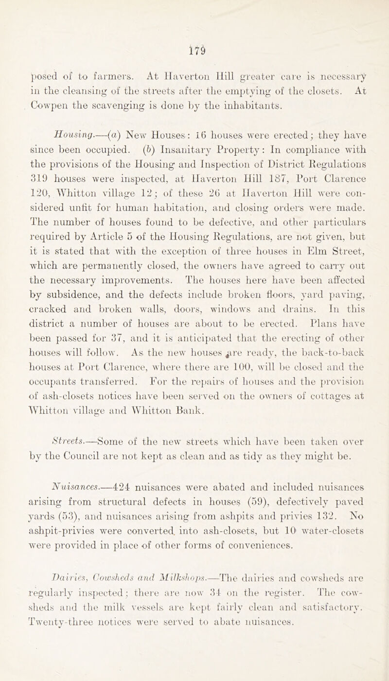 posed of to farmers. iVt llavertoii Hill greater care is necessary in the cleansing of the streets after the emptying of the closets. At Cowpen the scavenging is done by the inhabitants. Housing—(a) New Houses: 16 houses were erected; they have since been occupied, (h) Insanitary Property: In compliance with the provisions of the Housing and Inspection of District Regulations 319 houses were inspected, at Haverton Hill 187, Port Clarence 120, Whitton village 12; of these 26 at Haverton Hill were con- sidered unht for human habitation, and closing orders were made. The number of houses found to be defective, and otlier particulars required by Article 5 of the Housing Regulations, are not given, but it is stated that with the exception of three houses in Elm Street, which are permanently closed, the owners have agreed to carry out the necessary improvements. The houses liei'e have been affected by subsidence, and the defects include broken floors, yard paving, cracked and broken walls, doors, windows and drains. In this district a number of houses are about to be erected. Plans have been passed for 37, and it is anticipated that the erecting of otlier houses will follow. As the new houses ^ire ready, the back-to-back houses at Port Clarence, where there are 100, will be closed and the occupants transferred. Eor the repairs of houses and the ]»rovision of ash-closets notices have been served on the owners of cottages at Whitton village and Whitton Bank. 8'trecfs.—Some of the new streets which have been taken over by the Council are not kept as clean and as tidy as they might be. Nuisances.—424 nuisances were abated and included nuisances arising from structural defects in houses (59), defectively paved yards (53), and nuisances arising from ashpits and privies 132. No ashpit-privies were converted, into ash-closets, but 10' water-closets were provided in place of other forms of conveniences. Dairies, (JouK^Jicds and iMUksJtops.—The dairies and cowsheds are regularly ins])ected; there ai'e iiow 34 on tlie register. The cow- sheds and the milk \’essels are kejit fairly clean and satisfactory. Twentv-three notices were served to abate nuisances.
