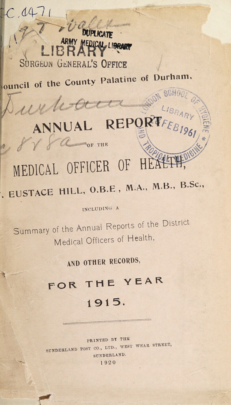 UBMUr < L!bTI' Surgeon General’s Office ouncil of the County Palatine of Durham, e, ■ ' V annual y 'OF THE \ mi A / medical officer of h . EUSTACE HILL, O.B.E , M.A.,  B.. B Sc., including a Summav, of Ihe Annual Reports of the District Medical Officers of Health, and other records, for the year 1915. printed Bt THE TrHT, w'P'ST' WEAR STREET, SONDEBLANB TOST CO., MD., WESl WLA SDNDERLAND. I 920