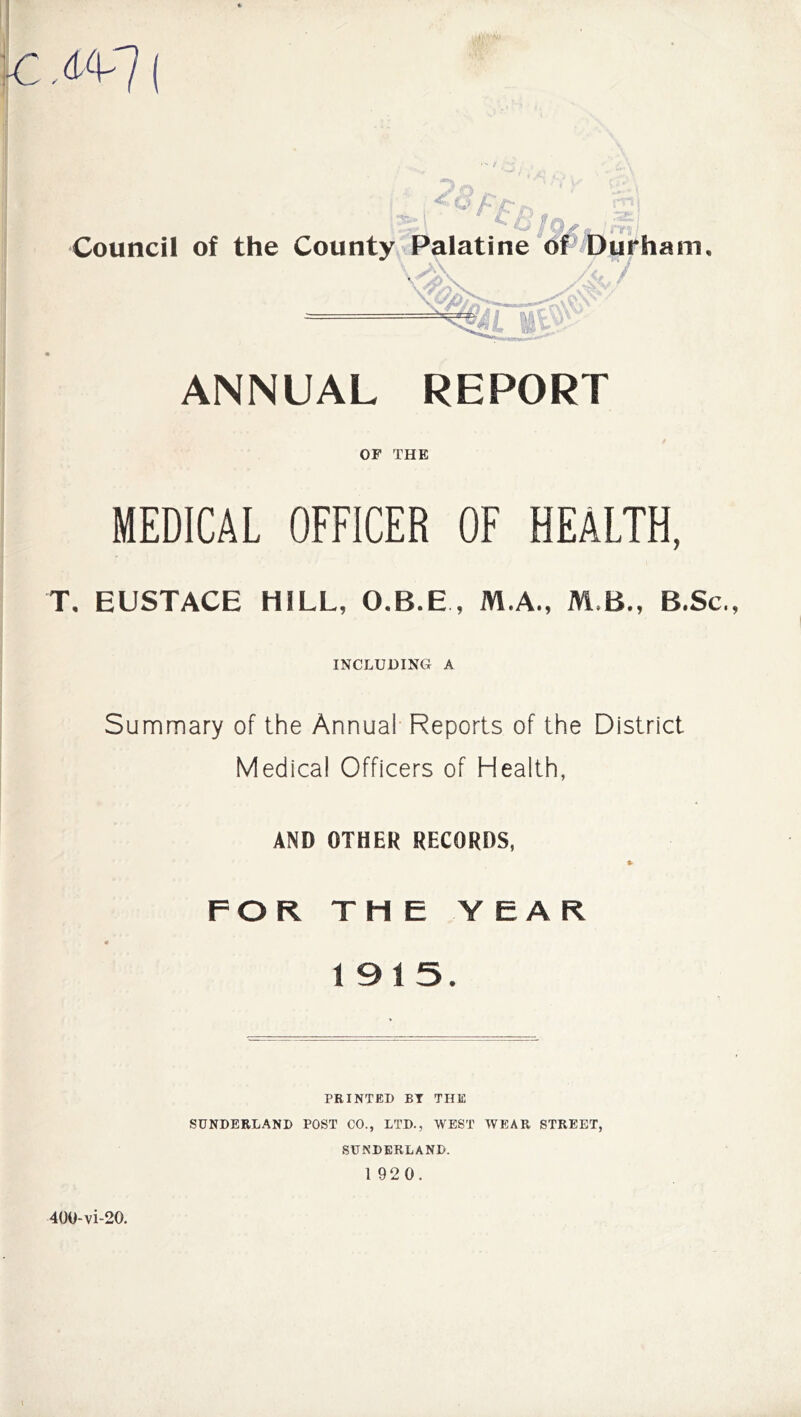 c,(t<v7( O /->• Council of the County Palatine of Durham, ANNUAL REPORT OF THE MEDICAL OFFICER OF HEALTH, T. EUSTACE HILL, O.B.E , M.A., M B., B.Sc., INCLUDING A Summary of the Annual Reports of the District Medical Officers of Health, AND OTHER RECORDS, FOR THE Y EAR 1915. PRINTED BY THE SUNDERLAND POST CO., LTD., WEST WEAR STREET, SUNDERLAND. 1 920. 400-vi-20.