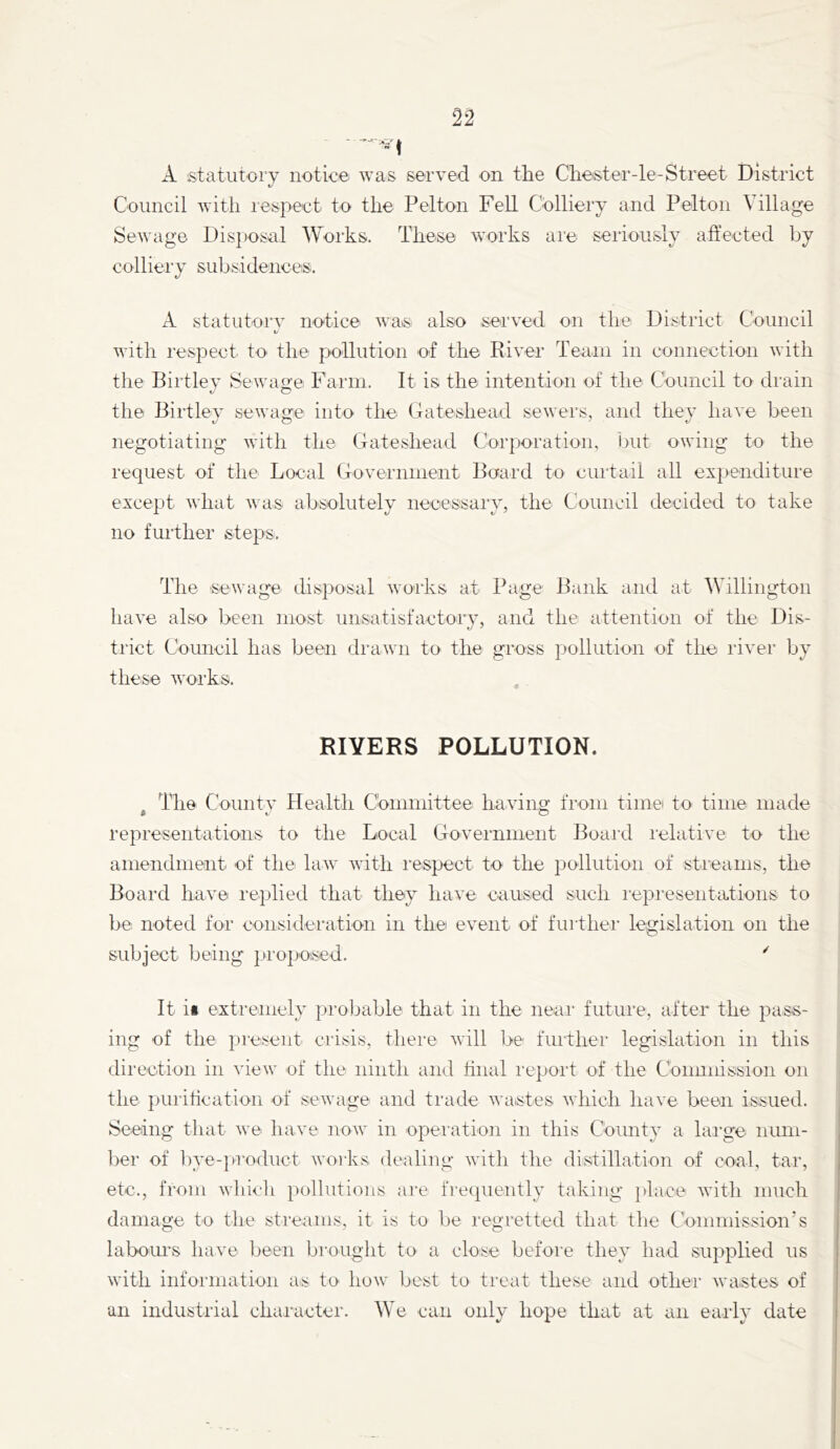 2^ A statutory notice was served on the Chester-le-Street District c/ Council with respect to the Pelton Fell Colliery and Pelton Village Sewage Dis])Osal Works. These works are seriously affected by colliery subsidences. A statutory notice was also served on the District Council with respect to the pollution of the Kiver Team in connection with the Birtley Sewage Farm. It is the intention of the Council to drain the Birtley sewa^ce into the Gateshead sewers, and they have been negotiating with the Gateshead Corporation, but owing to the request of the Local Government Board to curtail all expenditure except what was absolutely necessary, the Council decided to take no further steps. The sewage disposal works at Page Bank and at Willington have also been most unsatisfactory, and the attention of the Dis- trict Coimcil has been drawn to the gross pollution of the river by these works. RIVERS POLLUTION. The Countv Health Committee havino- from time to time made $ V O representations to the Local Government Boaid relative to the amendment of the law with respect to the pollution of streams, the Board have replied that they have caused such lepresentations to be noted for consideration in the event of further' legislatiorr oir the subject being propo:sed. ^ It ii extremely probable that in the near future, after the pass- ing of the present crisis, there will be further legislation in this direction in view of the ninth and ffnal report of the Coimnissron on the puritication of sewage aird trade wastes which have been issued. Seeiing that we have now in operatioir in this County a large num- ber of bye-product works dealing with the distillation of coal, tar, etc., from which pollutions ai'e frecpiently taking place with much damage to the streams, it is to be regretted that the Commission’s labours have been brought to a close before they had supplied us with information as to how best to treat these and other wastes of un industrial chaiaicter. We can only hope that at an early date