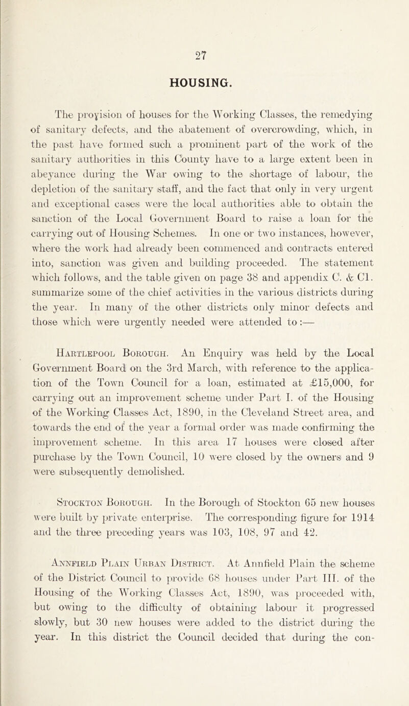 HOUSING. The proyision of liousieti for the Wo-rking Clashes, the remedying of sanitaiy defeets, and the abatement of ovei'ei'owding, which, in the past have formed sueh a pa'ominent prii’t of the work of the sanitary authorities in this County have to a huge e^xtent been in abeyance during the War owing to the ishortage of labour, the depletion of the saiiitaiy istatf, and the fact that oidy in veiy urgent and exceptional cases were the local authoiities able to obtain the sanction of the Local Coveinment Boai'd to I'aise ai lo'an foi‘ the cari'ying out of Housing Schemes. In one or two iiistances, however, where the woi’k had already been commenced andi conti'acts eiitered into, sanction was given and building proceeded. The statement which follows, and the table given on page 38 and appendix C. & Cl. summarize some of the chief activities in the vaiious districts during the year. In many of the other districts only minor defects and those which were urgently needed were attended to:— Hartlepool Borough. An Enquiry was held by the Local Government Boai*d on the 3rd Mai’ch, with reference to thei applica- tion of the Town Council for a loan, estimated at <£15,000, for carrying out^ an impi'ovenient scheme under Part 1. of the Housing of the Woaldng Classes Act, 1890, in the Cleveland Stieet aiea, and towards the end of the yeai‘ a formal order was made contiiming the improvement scheme. In this area 17 houses Avere closed after pmehase by the Town Council, 10 were closed by the ownersi and 9 were subsequently demolished. Stockton Borough. In the Borough of Stockton 65 new house.s were built by piivate enteiprise. The corieisponding. figine for 1914 and the three preceding years was 103, 108, 97 and 42. Annfield Plain Urban District. At Annfield Plain the scheme of the District Coaincil to pievide 68 lioiises under Pa,it III. of the Housing of the Woiking Classes Act, 1890, was proceeded with, but owing to the difficulty of obtaining labour it progressed slowly, but 30 new houses were added to the distiict during the year. In this distiict the Council decided that during the con-