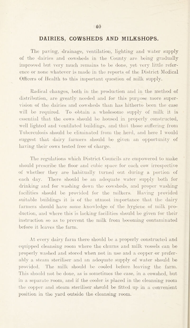 DAIRIES, COWSHEDS AND MILKSHOPS. The paving, drainage, ventilation, lighting and water supply of the dairies and eowisheds' in the County are being gradually improved l)ut very niiieli remains to be done, yet very little refer- ence or none whatever is made in the reports of the District Medical Officers of Health to this important question of milk supply. liadical changeiS, both in the pimluction and in the method of distribution, are greatly needed and for this purpose more super- vision of the dairies and cowsheds than liaiS hitherto been the case will bo lequired. To obtain a wholesome supply of milk it is essential that the cows should be housed in jJi’opeiTy constiaicted, well lighted and ventilated buildings, and that those suhering from Tuljerculosis should ])e eliminated from the herd, and here I would suggest that daily faianers should be given an oppoi'tunity of having theii cows tested free of chaige. The regulations which Distiict Councils aie empoweied to make should presciibe the tioor and cubic space foi' each cow iii’espective of whether they are habitually turned out during a portion of each day. There should lie an adequate water supply both for drinking and for washing down the cowsheds, and proper washing facilities should be provided for the milkers. Having ]ji'ovided suitalde buildings it is of the utmost inqiortance that the dairy farmei'S should have some knowledge of the hygiene of milk pio- duction, and where this is lacking' facilities should be given for their insti'uction so as to pi'event the millv from becoming contaminated before it leaves the fai'iii. At every dairy farm there should be a properly constructed and equi})ped cleansing I'oom whei'© the churns and milk vessels can be pi’operly washed and stored when not in use and a cojiper or prefer- ably a steam steriliser and an adequate supply of wuiteo.' should be provided. ^The milk shoaild l)e cooled before leaving the farm. 'This should not be done, as is sometimes the case, in a cowshed, but in a separate I'oom, and if the cooler is placed in the cleansing room the coppei' and steam stei'iliser should be htted up in a convenient position in the yai'd outside the cleansing room.