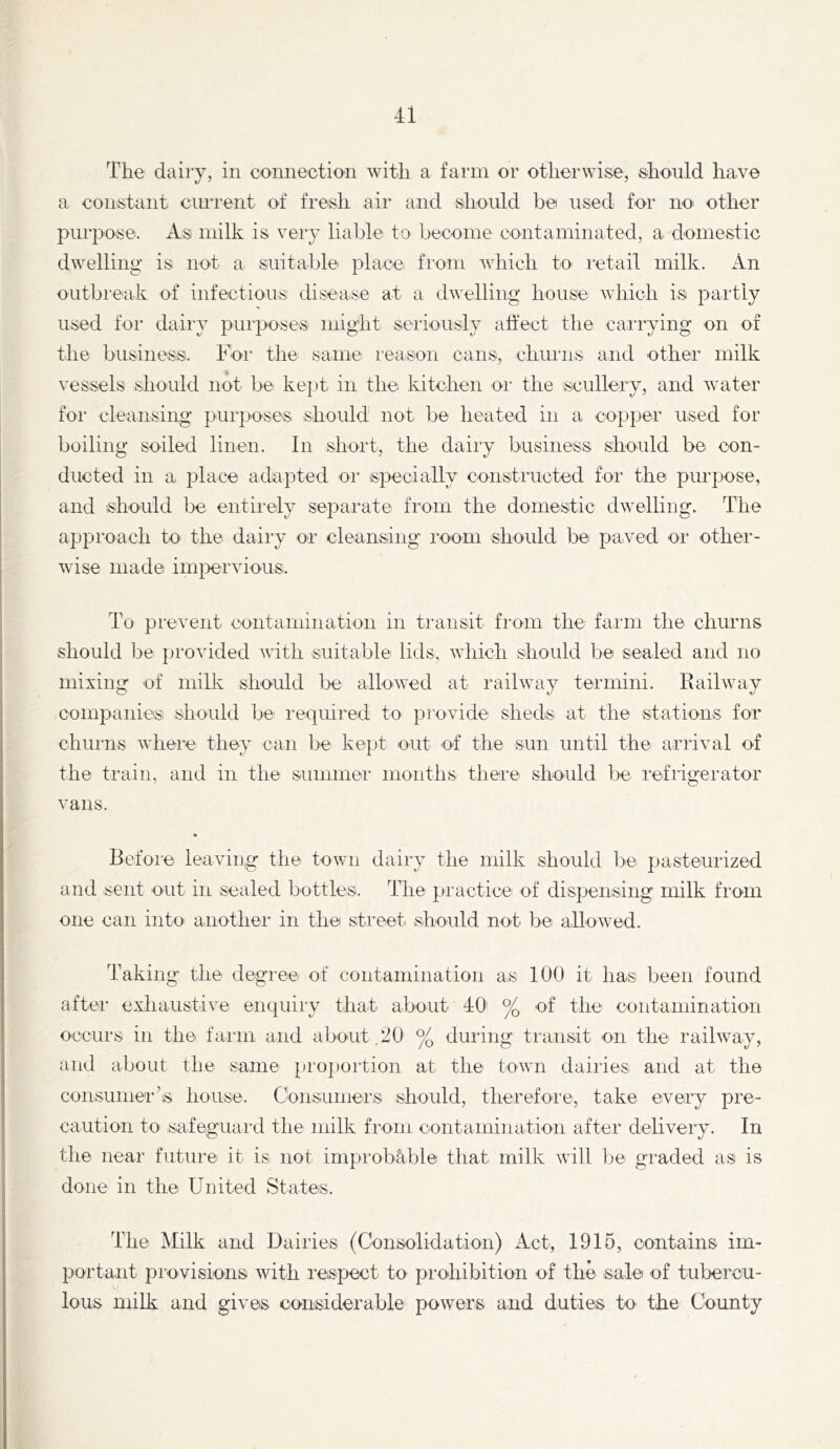 The dairy, in coimection Avitli a faun or otherwise, should have a eonstant eiuTent of fresh air and should be used for no other purpose. As milk is very liable to beeome contaminated, a domestic dwelling is not a suitable place from which to retail milk. An outbreak of infectious disease at a dwelling house which is partly used for dairy purposes might seriously affect the carrying on of the business. Foi‘ the same reason cans, churns and other milk vessels should not be kept in the kitchen oi‘ the scullery, and water for cleansing pui’poses should not be heated in a copper used for boiling soiled linen. In short, the dairy business should be con- ducted in a place adapted oi’ ispecially constructed for the purpose, and should be entiiely separate from the domestic dwelling. The approach to the dairy or cleansing room should be paved or other- wise made imjDervious. To prevent contamination in ti'ansit from the farm the churns should be provided with suitable lids, which should be sealed and no mixing of milk should be allowed at railway termini. Railway companies should be required to provide sheds at the stations for churns where they can be kept out of the sun until the arrival of the train, and in the summei- months there should be refrigerator vans. Before leaving the town dairy the milk should be pasteurized and sent out in sealed bottles. The practice of dispensing milk from one can into anothei’ in the street- should not be allowed. Taking- the degree of contamination as 100 it has been found after exhaustive enquiry that about 40 % of the contamination occurs in the faim and about ,lJ0 % during transit on the railway, and about the same pro])ortion at the town dairies and at the consumer’is house. Consumei's should, therefore, take every pre- caution to safeguard the milk from contamination after deliveiy. In the near future it is not iniprob^ble that milk will be graded as is done in the United States. The Milk and Dairies (Consolidation) Act, 1916, contains im- portant provisions with reispect to prohibition of the sale of tubercu- lous milk and gives considerable powers and duties to the County