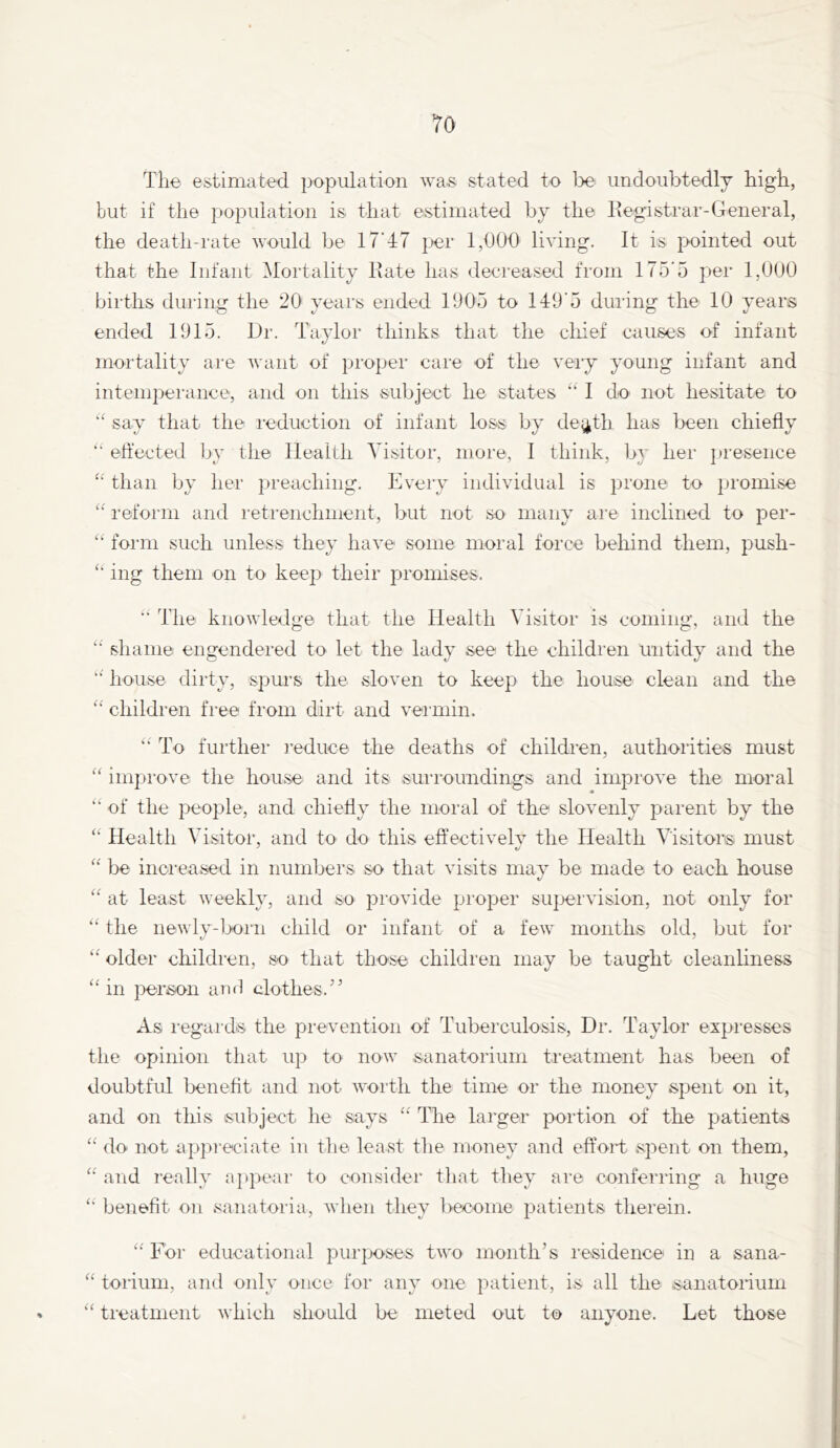 TO The estimated population Ava,s stated to Ido undoubtedly high, but if the population is that estimated by the liegistrar-General, the death-rate would be 17’47 |jer 1,000 living. It is pointed out that the Infant Mortality Rate has decreased from 175*5 per 1,000 births during the 20 years ended 1905 to 149*5 during the 10 years ended 1915. Dr. Taylor thinks that the cliief causes of infant mortality are Avant of proper care of the very young infant and intemperance, and on this subject lie states “ I do not hesitate to say that the reduction of infant loss by de^th has been chiefly effected by the Health Visitor, more, I think, by her presence than by her preaching. Every individual is prone to promise reform and retrenchment, 1>ut not so many are inclined to per- “ form such unless they have some moral force behind them, push- ing them on to keep their promises. The knoAvledge that the Health Visitor is coming, and the shame engendered to let the lady see the children untidy and the house dirty, spurs the sloven to keep the house clean and the children free from dirt and vermin. To further leduce the deaths of childien, authorities must “ improve the house and its surroundings and improve the moral of the people, and chieffy the moral of the slovenly parent by the Health Visitor, and to do this effective^ the Health Visitors must be increased in numbers so that visits may be made to each house at least Aveekly, and so provide proper supervision, not only for the neAvly-]x»rn child or infant of a feAV months old, but for “ older children, so that those children may be taught cleanliness “ in person and clothes.’’ As regards the prevention of Tuberculosis, Dr. Taylor expresses the opinion that up to noAv sanatorium treatment has been of doubtful benefit and not AA'orth the time or the money spent on it, and on this subject he says ‘‘ The larger portion of the patients “ do not appreciate in the least the money and effort spent on them, and really appear to consider that they are conferring a huge benefit on sanatoria, Avhen they become patients therein. For educational purposes tAA'o month’s residence in a sana- “ toriuin, and only once for any one patient, is all the sanatorium “ treatment Avhich should be meted out to anyone. Let those