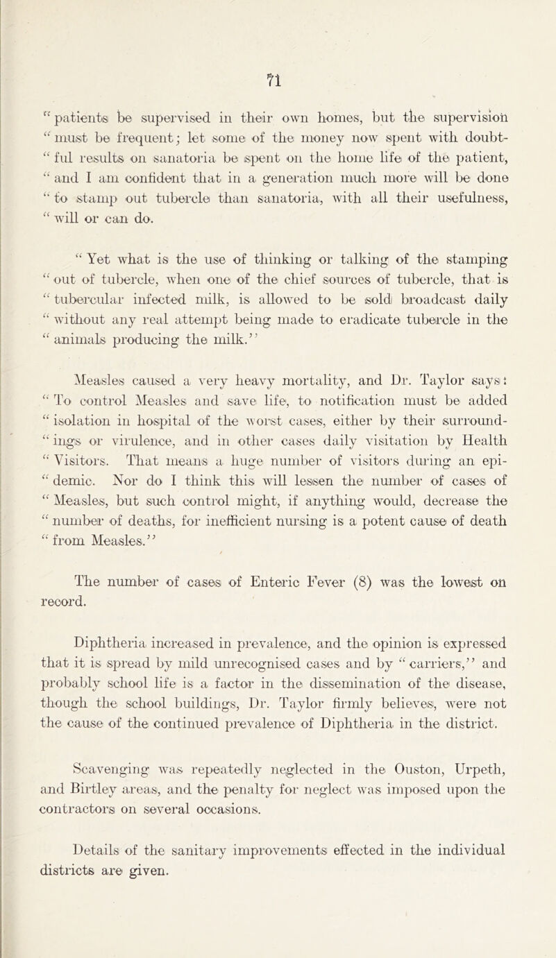 patientisi be supervised in tbedr own Ironies, but tbe supervision must be frequent; let some ef tire money now spent with doiibt- “ fill I'esults on sanatoiia be ispent on the home life of the patient, “ and I aiir conhdent that in a> generation much moie' will Ije done ‘‘ to stamp out tubercle than sanatoria, with all their usefulness, “ will or can do. “ Yet what is the use of thinking or talking of thei stamping out of tubercle, when one of the chief sources of tubercle, that is tubereular infected milk, is allowed to be soldi bi’oadcaist daily “ without any leal attempt being made to eradicate tubercle in the “ animals producing the milk.” ^leasles caused a very heavy mortality, and Dr. Taylor sayst To control Measles and save life, to notihcation must be added “ isolation in hospital of the worst cases, either by their suri'omid- “ ings or virulence, and in other cases daily visitation by Health Visitors. That means a huge number of visitors duiing an epi- “ demic. Nor do I think this will lessen the number of cases of “ iMeasles, but such control might, if anything would, decrease the number of deaths, for inefficient nursing is a potent cause of death “from Measles.” The number of cases of Enteric Fever (8) was the lowest on record. Diphtheria increased in pievalence, and the opinion is expressed that it is spread by mild unrecognised cases and by “carriers,” and jDrobably school life is a factor in the dissemination of the disease, though the school buildings. Dr. Taylor fiimly believes, Avere not the cause of the continued prevalence of Diphtheria in the district. Scavenging was repeatedly neglected in the Ouston, Urpeth, and Birtley areas, and the penalty foi' neglect was imposed upon the contractors on several occasions. Details of the sanitary improvements effected in the individual districts are given.