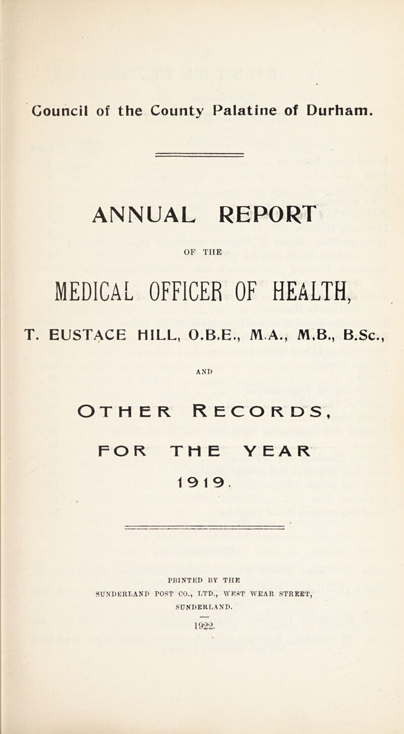 ANNUAL REPORT OF THE MEDICAL OFFICER OF HEALTH, T. EUSTACE HILL, O.B.E., M.A., M.B., B.Sc., AND OTHER Records, FOR THE Y EAR 19 19. PBINTED BY THE SUNDERLAND POST CO., LTD., WE.ST WEAR STREET, SUNDERLAND. 1922.