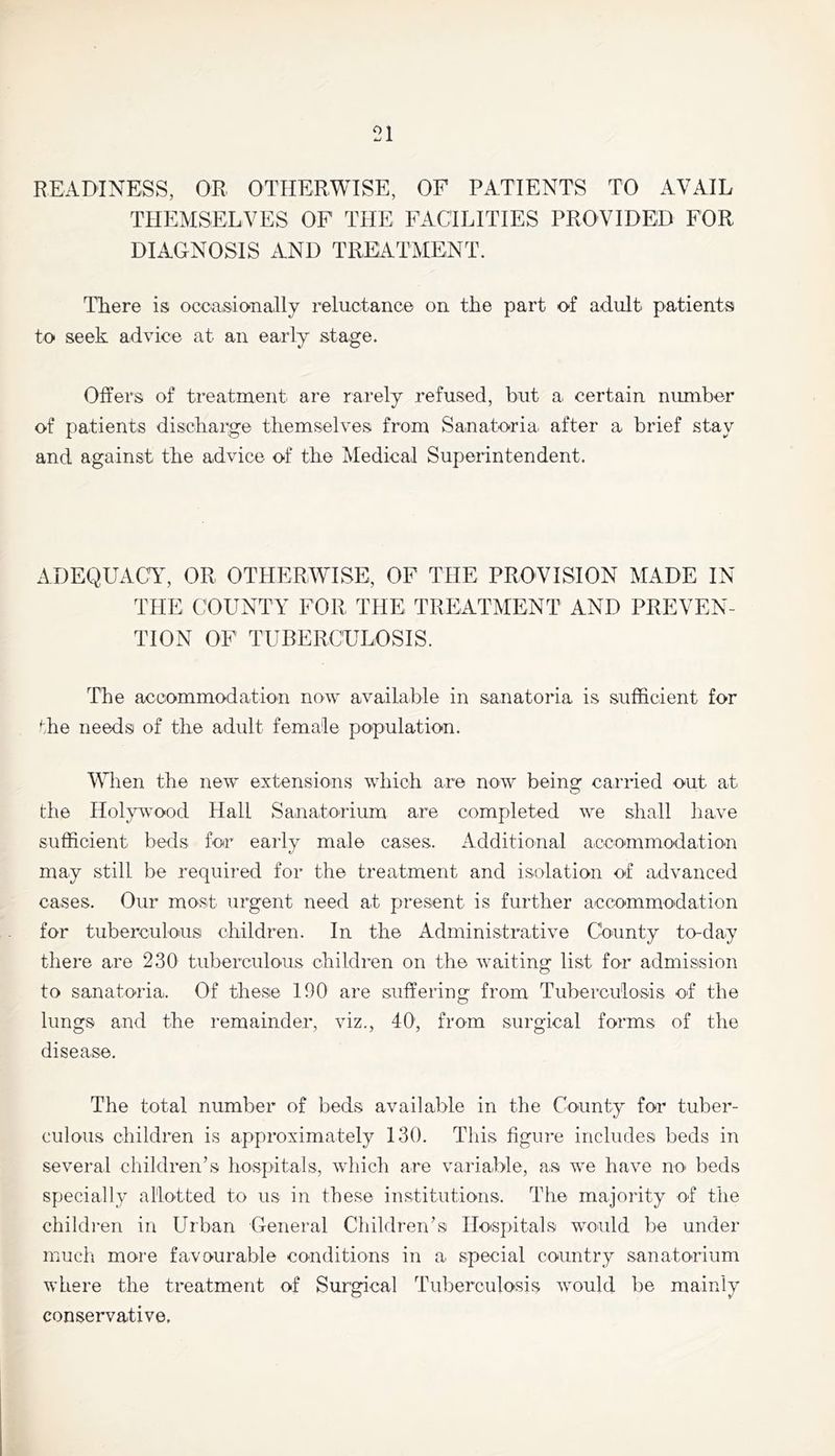 READINESS, OR OTHERWISE, OF PATIENTS TO AVAIL THEMSELVES OF THE FACILITIES PROVIDED FOR DIAGNOSIS AND TREATMENT. There is oceasionally reluctance on the part of adult patients to seek advice at an early stage. Offers of treatment are rarely refused, hut a certain number of patients discharge themselves from Sanatoria, after a brief stay and against the advice of the Medical Superintendent. ADEQUACAh OR OTHERWISE, OF THE PROVISION MADE IN THE COUNTY FOR THE TREATMENT AND PREVEN- TION OF TUBERCULOSIS. The accommodation now available in sanatoria is sufficient for the needs of the adult female population. When the new extensions which are now being carried out at the Holy^vood Hall Sanatorium are completed we shall have sufficient beds for early male cases. Additional accommodation may still be required for the treatment and isolation of advanced cases. Our most urgent need at present is further accommodation for tuberculous children. In the Administrative County to-day there are 230 tuberculous children on the waiting list for admission to sanatoria. Of these 190 are suffering from Tuberculosis of the lungs and the remainder, viz., 40', from surgical forms of the disease. The total number of beds available in the County for tuber- culous children is approximately 130. Tliis figure includes beds in several children’s hospitals, which are variable, as we have no beds specially allotted to us in these institutions. The majority of the children in Urban General Children’s Hospitals would be under much more favourable conditions in a special country sanatorium where the treatment of Surgical Tuberculosis would be mainly conservative.