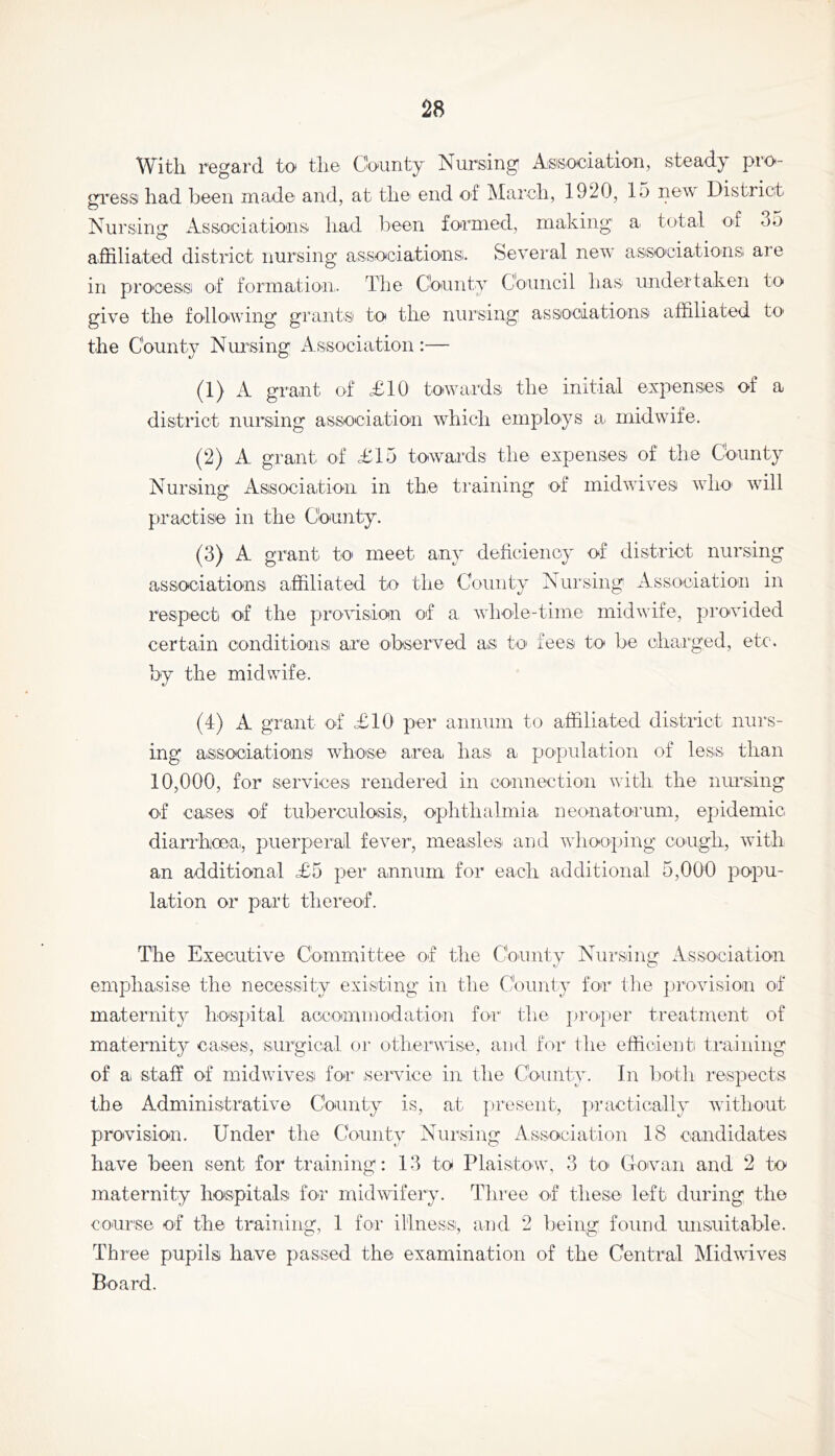 With regard to the County Nursing Association, steady pro- gress had been made and, at the end of March, 1920, 15 new District Nursing Associatioais had l^ieen formed, making a total of 35 affiliated district nursing associations. Several new associations aie in process of formatioai. The Chunty Council has undertaken to give the followung grants to the nursing associations affiliated to the County NmMng xA ssociation :— (1) A grant of <£10 tO'Wards the initial expenses of a district nursing association wffiich employs a midwufe. (2) A grant of £15 towards the expenses of the County Nursing Association in the training of midwTves wdm wull practise in the County. (3) A grant to meet any deficiency of district nursing associations affiliated to the County Nursing Association in respect of the provision of a. whole-time midwife, provided certain conditions are ohserved as to- fees to be charged, etc. by the midwife. (4) A grant of £10 per annum to affiliated district nurs- ing associations whose area has a population of less than 10,000, for services rendered in connection with the nm-sing of cases of tuberculosis, ophthalmia neonatorum, epidemic diairhoea,, puerperal fever, measles and wdiooping cough, wuth an additional £5 per annum- for each additional 5,000 popu- lation or part thereof. The Executive Committee of the County Nursing xVssociation emphasise the necessity existing in the County for the j)rovision of maternity hospital accommodation for the ])i’0’per treatment of maternity cases, .surgical or otherwise, and for the efficient ti'aining of a staff of midwuves for service in the County. In both respects the Administrative County is, at ])reseiit, jiractically without provision. Under the County Nursing Association 18 candidates have been sent for training: 13 to Plaistow, 3 to Covan and 2 to maternity hospitals for midwifery. Three of these left during the course of the training, 1 for illness, and 2 Ireing found unsuitable. Three pupils have passed the examination of the Central Midwuves Board.