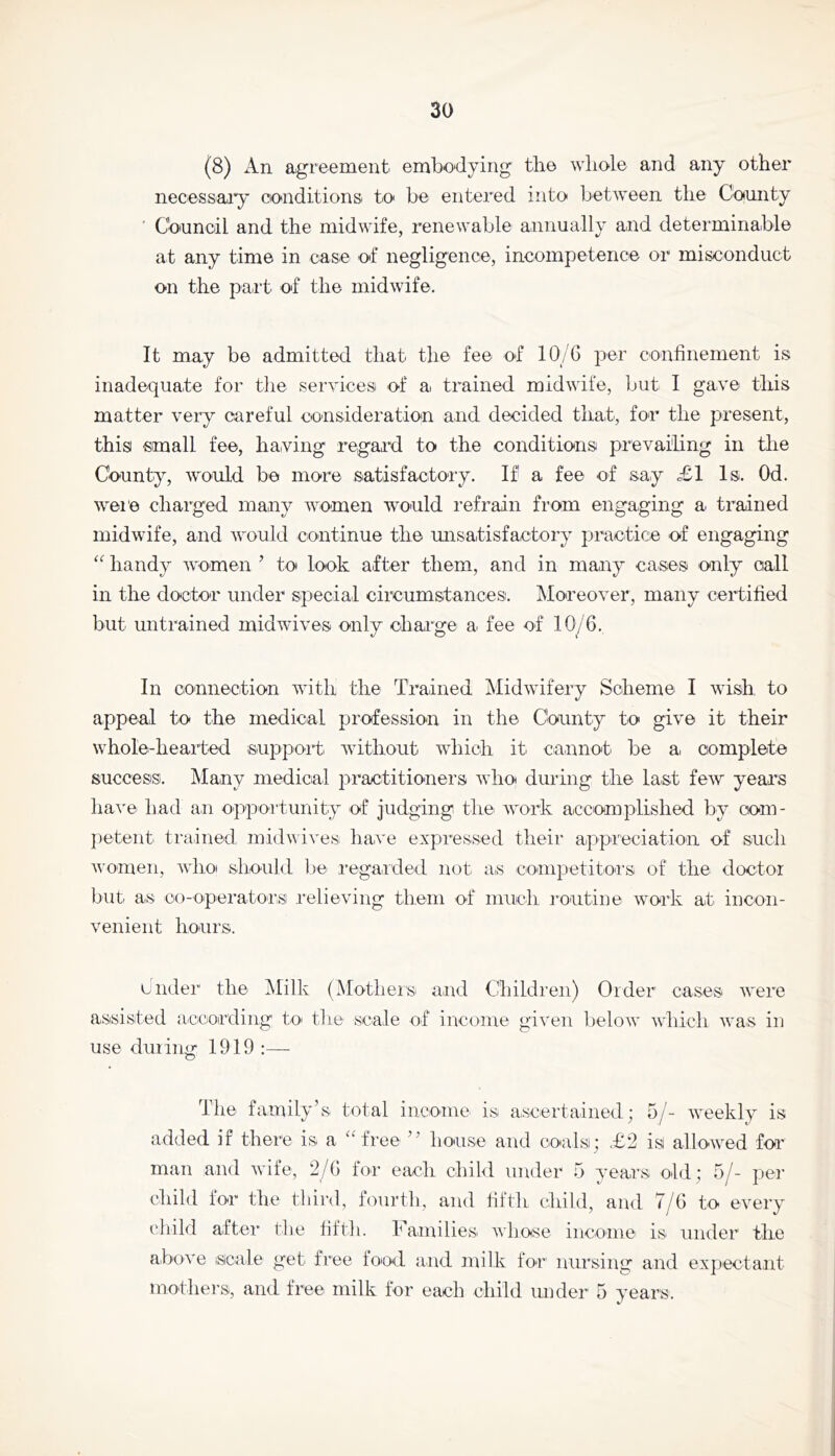 (8) An agreement embodying tli© whole and any other necessaiy oonditions to be entered into between the County ' Council and the midwife, renewable annually and determinable at any time in case of negligence, incompetence or misconduct on the part, of the midwife. It may be admitted that the fee of 10/6 per C'Onfinement is inadequate for the semdces of a trained midwife, but I gave this matter very careful consideration and decided that, for the present, thisi small fee, having regard to the conditions prevailing in the County, would be more satisfactory. If a fee of say £1 Is. Od. were charged many women would refrain from engaging a trained midwife, and would continue the misatisfactory practice of engaging handy women ’ to look after them, and in many cases only call in the doctor under special circumstances. Moreover, many certified but untrained midwives only charge a fee of 10/6. In connection with the Trained Midwifery Scheme I wish to appeal to the medical profession in the County to give it their whole-hearted support without which it. cannot be a, complete success. Mainy inedicial practitioners who during the last few years liaA'© had an opportunity of judging the work accomplished by com- jietent trained midvives ha.ve expi'essed their aippreciation of such women, whoi should Ije i’egaiide.d not as competitors of the doctor but as co-operatorsi relieving them of much routioe work at iucon- venient hours. under the Milk (Mothers and Children) Order cases were assisted accoirding to^ the scale of income given below which wa.s in use during 1919:— The family’s total income is ascertained; o/- Aveekly is added if there is a ^rtree ’’ house and coals; £2 is allowed for man and wife, 2/6 lor each chitl under 5 v’ears old; 5/- oer’ child lor the third, fourth, and fifth child, and 7/6 to every I'hild after the fifth, h amilies Avhose income is under the above scale get free fo'od and nrilk for nursing and expectant moihei's, and free milk for each child under 5 years.