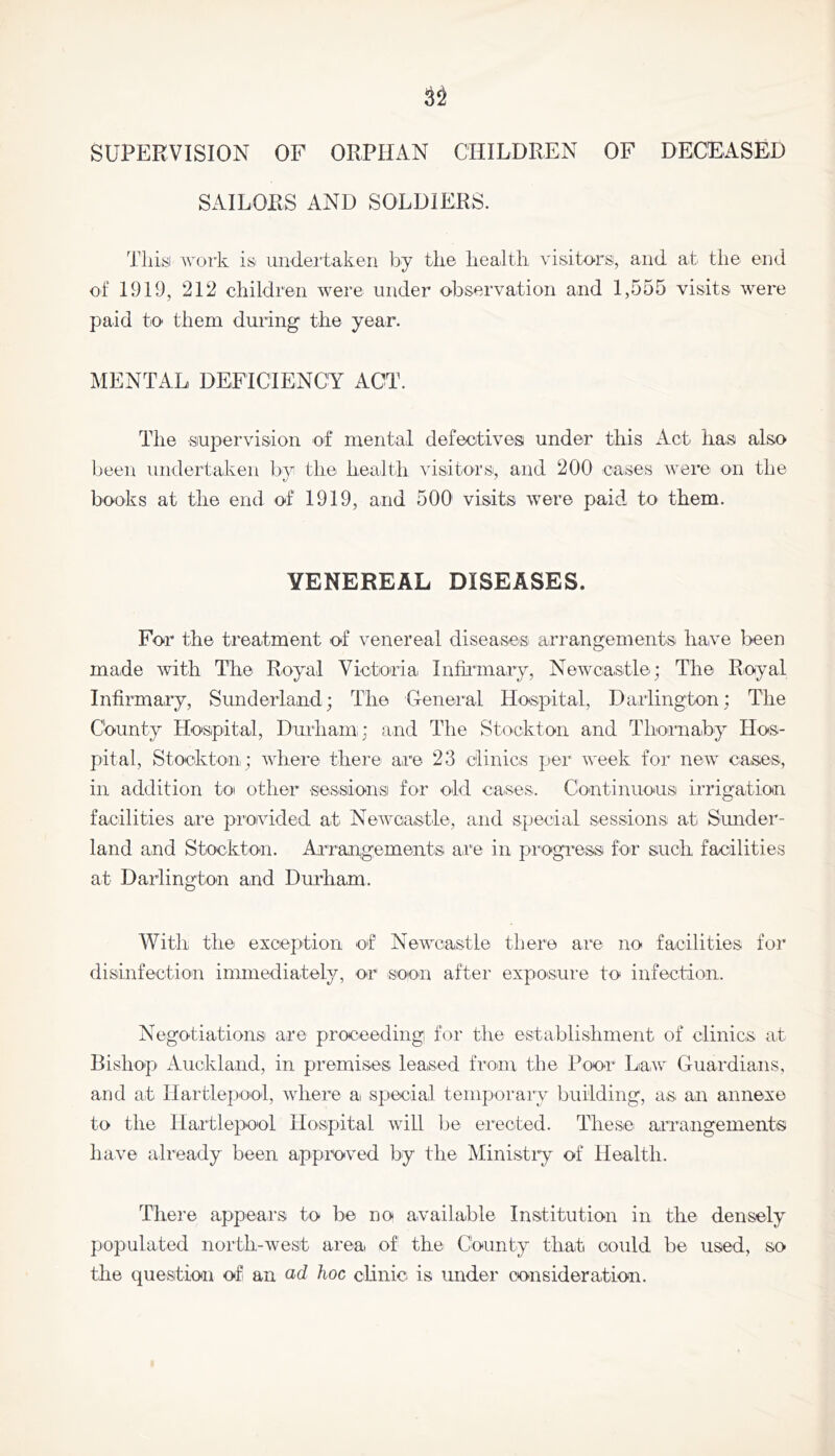 SUPERVISION OP ORPHAN CHILDREN OF DECEASED SAILORS AND SOLDIERS. Thisi work is undertaken by the health visitors, and at the end of 1919, 212 children were under observation and 1,555 visits were paid to them during' the year. MENTAL DEFICIENCY ACT. The supervision of mental defectives under this Act has also been undertaken by the health visitors, and 200 cases were on the books at the end of 1919, aiid 500 visits were paid to them. VENEREAL DISEASES. For the treatment of venereal diseases arrangements have been made with The Royal Victoria Infiiunary, Newcastle; The Royal Infirmary, Sunderland; The General Hospital, Darlington; The County Hospital, Durham; and The Stockton and Thornaby Hos- pital, Stockton ; where there are 23 clinics per week for new caises, in addition to other sessionsi for old cases. Continuous irrigation facilities are provided at Newcastle, and special sessions at Sunder- land and Stockton. Arrangements are in pi'ogress for such facilities at Darlington and Durham. With the exception of Newcastle there are no facilities for disinfection immediately, or soon after exposure to infection. Negotiations are proceeding for the establishment of clinics at Bishop Auckland, in premises leased froan the Poor Law Guardians, and at Hartlepool, where a special temporary building, as an annexe to the Hartlepool Hospital will be erected. These arrangementsi have already been appmved by the Ministry of Health. There appears to be no available Institution in the densely populated north-west area of the County that could be used, so the question of an ad hoc clinic is under consideration.