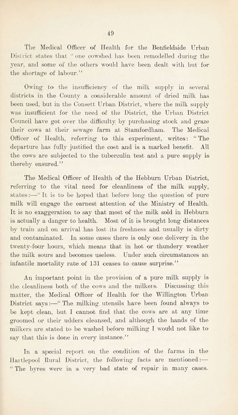 Tlie Medical Officer of Healtli for the Benfieldside Urban District states that “one cowshed has been remodelled diirin<r the year, and some of the others would have been dealt with hut for the shortage of labour.” Owing to the insufficiency of the milk supply in several districts in the County a considerable amount of dried milk ha.s t' been used, but in the Chnsett Urban District, where the milk supply was insufficient for the need of the District, the Urban District Council have got' over the difficulty by purchasing stock and graze their cows at their sewage farm at Stamfordhani. The Medical Officer of Health, referring to this experiment, writes; “ The departure has fully justified the cost and is a marked benefit. All the cowsi are subjected to the tuberculin test and a. pure supply is thereby ensured. ’ ^ The Medical Officer of Health of the Hebbum Urban District, referring to the vital need for cleanliness of the milk supply, states:—“ It' is to be hoped that before long' the question of pure milk will engage the earnest attention of the Ministry of Health. It is no exaggeration to say that most of the milk sold in Hebburn is actually a danger to health, klost' of it' is brought long distances by ti'aiu and on arrival has lost its freslmess and usually is dirty and contaminated. In some casesi there is only one deliveiy in the twenty-four hours, which means that in hot or thundery weather the milk sours and becomes useless. Under such circumstances an infantile mortality rate of 131 ceases tO' cause surprise.” An important' point in the provision of a pure milk supply is the cleanliness both of the cows and the milker s. Discussing this matter, the Medical Officer' of Health for the Willington Urban District says:—“ The milking utensils have been found always; to be kept clean, but 1 cannot find that the- cows are at any time groomed or their udders cleansed, and although the hands of the milkers are stated to be washed before milking 1 would not like' to say that this is done in every instance.” In a special report on the condition of the farms in the Hartlepool Rural District, the following facts are mentioned:— “ The byres were in a very bad state of repair in many cases.