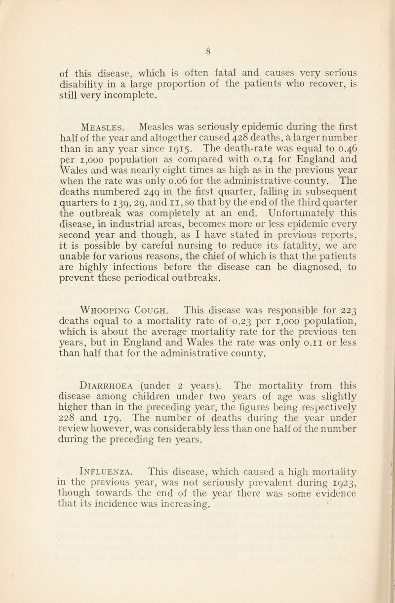 of this disease, which is often fatal and causes very serious disability in a large proportion of the patients who recover, is still very incomplete. Measles. Measles was seriously epidemic during the first half of the year and altogether caused 428 deaths, a larger number than in any year since 1915. The death-rate was equal to 0.46 per 1,000 population as compared with 0.14 for England and Wales and was nearly eight times as high as in the previous year when the rate was only 0.06 for the administrative county. The deaths numbered 249 in the first quarter, falling in subsequent quarters to 139, 29, and 11, so that by the end of the third quarter the outbreak was completely at an end. Unfortunately this disease, in industrial areas, becomes more or less epidemic every second year and though, as I have stated in previous reports, it is possible by careful nursing to reduce its fatality, we are unable for various reasons, the chief of which is that the patients are highly infectious before the disease can be diagnosed, to prevent these periodical outbreaks. Whooping Cough. This disease was responsible for 223 deaths equal to a mortality rate of 0.23 per 1,000 population, which is about the average mortality rate for the previous ten years, but in England and Wales the rate was only 0.11 or less than half that for the administrative county. Diarrhoea (under 2 years). The mortality from this disease among children under two years of age was slightly higher than in the preceding year, the figures being respectively 228 and 179. The number of deaths during the year under review however, was considerably less than one half of the number during the preceding ten years. Influenza. This disease, which caused a high mortality in the previous year, was not seriously prevalent during 1923, though towards the end of the year there was some evidence that its incidence was increasing.