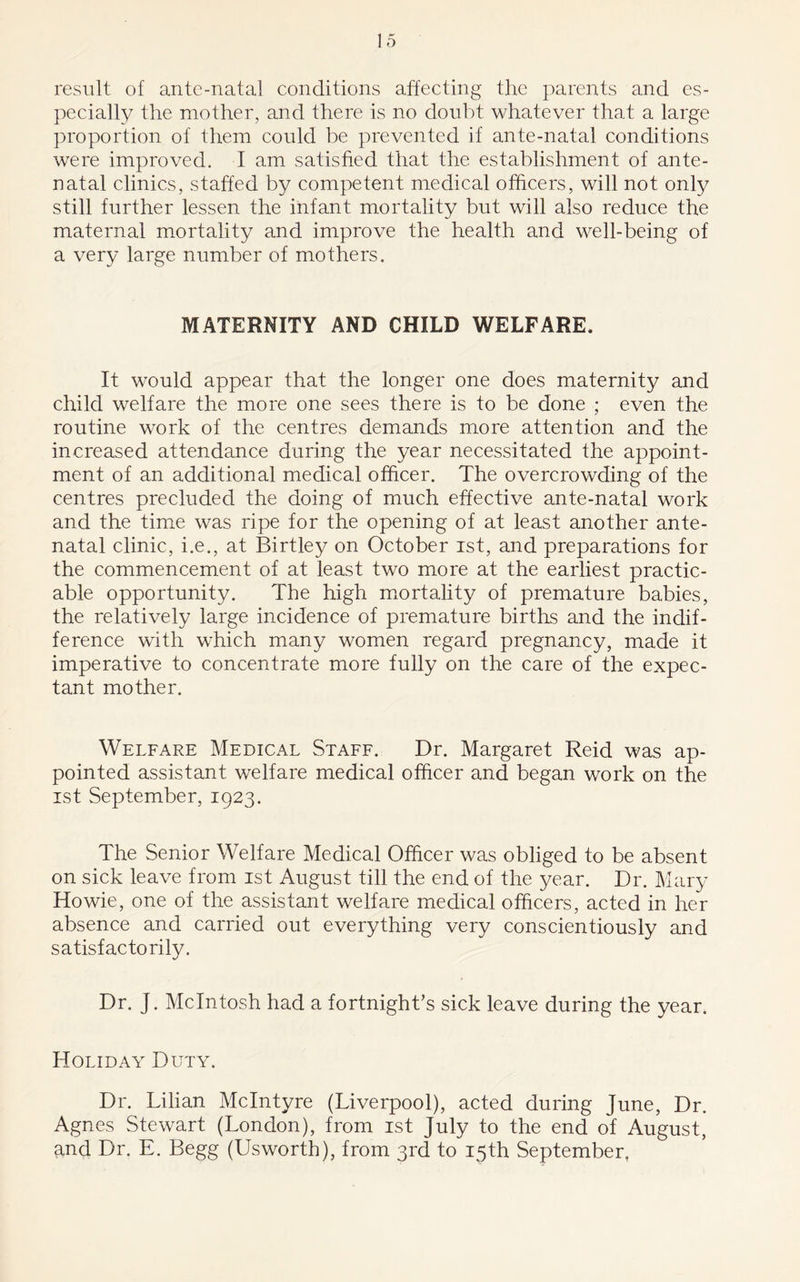 result of ante-natal conditions affecting the parents and es- pecially the mother, and there is no doubt whatever that a large proportion of them could be prevented if ante-natal conditions were improved. I am satisfied that the establishment of ante- natal clinics, staffed by competent medical officers, will not only still further lessen the infant mortality but will also reduce the maternal mortality and improve the health and well-being of a very large number of mothers. MATERNITY AND CHILD WELFARE. It would appear that the longer one does maternity and child welfare the more one sees there is to be done ; even the routine work of the centres demands more attention and the increased attendance during the year necessitated the appoint- ment of an additional medical officer. The overcrowding of the centres precluded the doing of much effective ante-natal work and the time was ripe for the opening of at least another ante- natal clinic, i.e., at Birtley on October ist, and preparations for the commencement of at least two more at the earliest practic- able opportunity. The high mortality of premature babies, the relatively large incidence of premature births and the indif- ference with which many women regard pregnancy, made it imperative to concentrate more fully on the care of the expec- tant mother. Welfare Medical Staff. Dr. Margaret Reid was ap- pointed assistant welfare medical officer and began work on the ist September, 1923. The Senior Welfare Medical Officer was obliged to be absent on sick leave from ist August till the end of the year. Dr. Mary Howie, one of the assistant welfare medical officers, acted in her absence and carried out everything very conscientiously and satisfactorily. Dr. J. McIntosh had a fortnight’s sick leave during the year. Holiday Duty. Dr. Lilian McIntyre (Liverpool), acted during June, Dr. Agnes Stewart (London), from ist July to the end of August, and Dr. E. Begg (Usworth), from 3rd to 15th September,