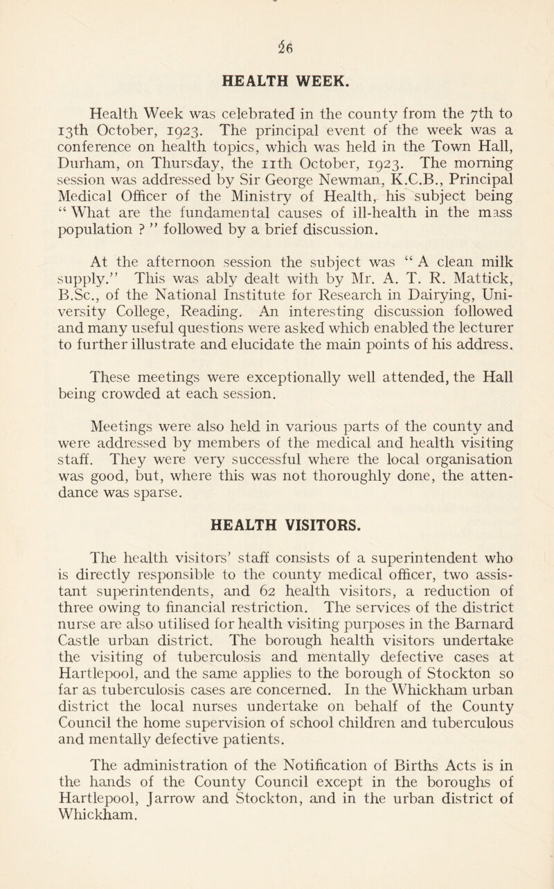 HEALTH WEEK. Health Week was celebrated in the county from the 7th to 13th October, 1923. The principal event of the week was a conference on health topics, which was held in the Town Hall, Durham, on Thursday, the nth October, 1923. The morning session was addressed by Sir George Newman, K.C.B., Principal Medical Officer of the Ministry of Healthr his subject being “ What are the fundamental causes of ill-health in the mass population ? ” followed by a brief discussion. At the afternoon session the subject was “ A clean milk supply.” This was ably dealt with by Mr. A. T. R. Mattick, B.Sc., of the National Institute for Research in Dairying, Uni- versity College, Reading. An interesting discussion followed and many useful questions were asked which enabled the lecturer to further illustrate and elucidate the main points of his address. These meetings were exceptionally well attended, the Hall being crowded at each session. Meetings were also held in various parts of the county and were addressed by members of the medical and health visiting staff. They were very successful where the local organisation was good, but, where this was not thoroughly done, the atten- dance was sparse. HEALTH VISITORS. The health visitors’ staff consists of a superintendent who is directly responsible to the county medical officer, two assis- tant superintendents, and 62 health visitors, a reduction of three owing to financial restriction. The services of the district nurse are also utilised for health visiting purposes in the Barnard Castle urban district. The borough health visitors undertake the visiting of tuberculosis and mentally defective cases at Hartlepool, and the same applies to the borough of Stockton so far as tuberculosis cases are concerned. In the Whickham urban district the local nurses undertake on behalf of the County Council the home supervision of school children and tuberculous and mentally defective patients. The administration of the Notification of Births Acts is in the hands of the County Council except in the boroughs of Hartlepool, Jarrow and Stockton, and in the urban district of Whickham.