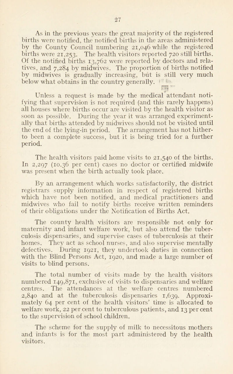 As in the previous years the great majority of the registered births were notified, the notified births in the areas administered by the County Council numbering 21,046 while the registered births were 21,253. The health visitors reported 720 still births. Of the notified births 13,762 were reported by doctors and rela- tives, and 7,284 by midwives. The proportion of births notified by midwives is gradually increasing, but is still very much below what obtains in the country generally. D fe>. 63 w Unless a request is made by the medical attendant noti- fying that supervision is not required (and this rarely happens) all houses where births occur are visited by the health visitor as soon as possible. During the year it was arranged experiment- ally that births attended by midwives should not be visited until the end of the lying-in period. The arrangement has not hither- to been a complete success, but it is being tried for a further period. The health visitors paid home visits to 21,540 of the births. In 2,297 (10.36 per cent) cases no doctor or certified midwife was present when the birth actually took place. By an arrangement which works satisfactorily, the district registrars supply information in respect of registered births which have not been notified, and medical practitioners and midwives who fail to notify births receive written reminders of their obligations under the Notification of Births Act. The county health visitors are responsible not only for maternity and infant welfare work, but also attend the tuber- culosis dispensaries, and supervise cases of tuberculosis at their homes. They act as school nurses, and also supervise mentally defectives. During 1921, they undertook duties in connection with the Blind Persons Act, 1920, and made a large number of visits to blind persons. The total number of visits made by the health visitors numbered 149,871, exclusive of visits to dispensaries and welfare centres. The attendances at the welfare centres numbered 2,840 and at the tuberculosis dispensaries 1,639. Approxi- mately 64 per cent of the health visitors’ time is allocated to welfare work, 22 per cent to tuberculous patients, and 13 per cent to the supervision of school children. The scheme for the supply of milk to necessitous mothers and infants is for the most part administered by the health visitors.