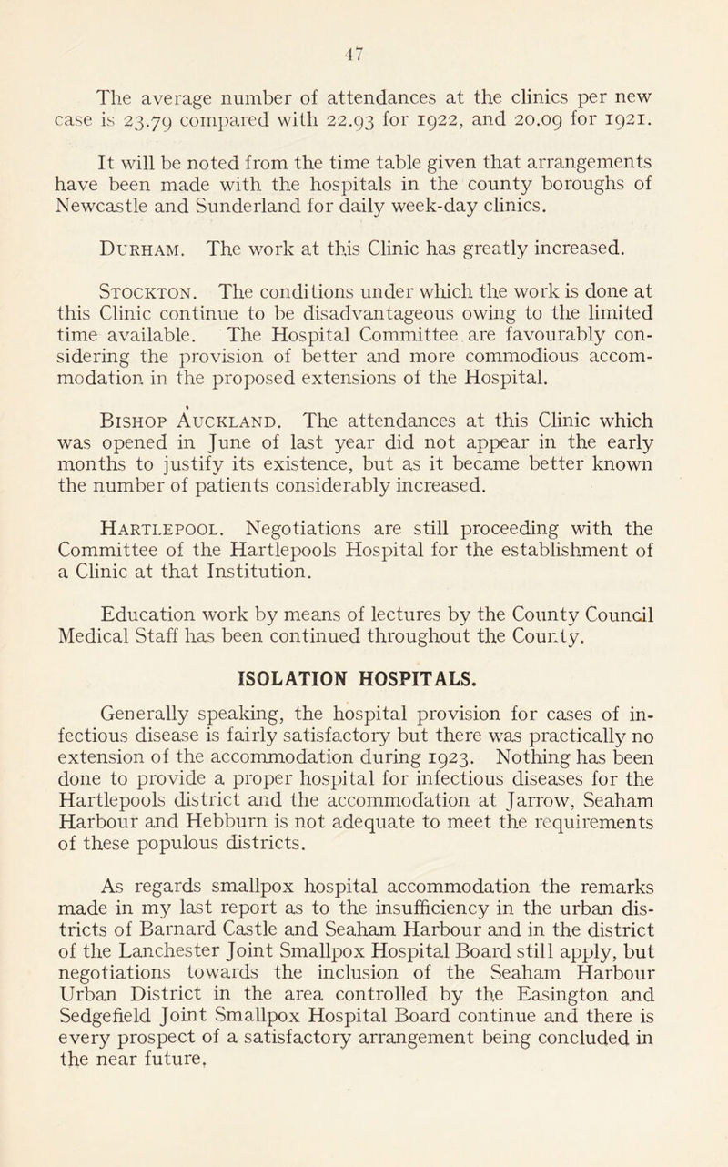 The average number of attendances at the clinics per new case is 23.79 compared with 22.93 for 1922, and 20.09 for 1921. It will be noted from the time table given that arrangements have been made with the hospitals in the county boroughs of Newcastle and Sunderland for daily week-day clinics. Durham. The work at this Clinic has greatly increased. Stockton. The conditions under which the work is done at this Clinic continue to be disadvantageous owing to the limited time available. The Hospital Committee are favourably con- sidering the provision of better and more commodious accom- modation in the proposed extensions of the Hospital. » Bishop Auckland. The attendances at this Clinic which was opened in June of last year did not appear in the early months to justify its existence, but as it became better known the number of patients considerably increased. Hartlepool. Negotiations are still proceeding with the Committee of the Hartlepools Hospital for the establishment of a Clinic at that Institution. Education work by means of lectures by the County Council Medical Staff has been continued throughout the County. ISOLATION HOSPITALS. Generally speaking, the hospital provision for cases of in- fectious disease is fairly satisfactory but there was practically no extension of the accommodation during 1923. Nothing has been done to provide a proper hospital for infectious diseases for the Hartlepools district and the accommodation at Jarrow, Seaham Harbour and Hebburn is not adequate to meet the requirements of these populous districts. As regards smallpox hospital accommodation the remarks made in my last report as to the insufficiency in the urban dis- tricts of Barnard Castle and Seaham Harbour and in the district of the LanChester Joint Smallpox Hospital Board still apply, but negotiations towards the inclusion of the Seaham Harbour Urban District in the area controlled by the Easington and Sedge fie Id Joint Smallpox Hospital Board continue and there is every prospect of a satisfactory arrangement being concluded in the near future,