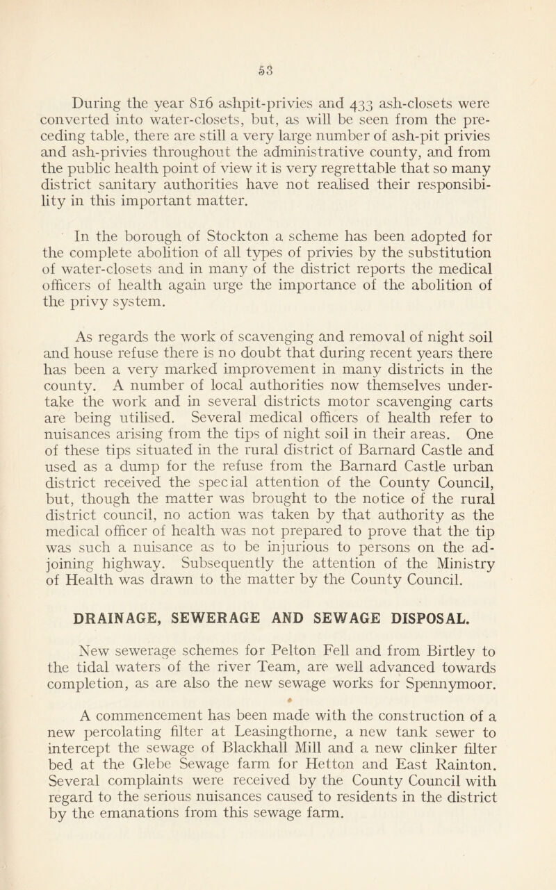 During the year 816 ashpit-privies and 433 ash-closets were converted into water-closets, but, as will be seen from the pre- ceding table, there are still a very large number of ash-pit privies and ash-privies throughout the administrative county, and from the public health point of view it is very regrettable that so many district sanitary authorities have not realised their responsibi- lity in this important matter. In the borough of Stockton a scheme has been adopted for the complete abolition of all types of privies by the substitution of water-closets and in many of the district reports the medical officers of health again urge the importance of the abolition of the privy system. As regards the work of scavenging and removal of night soil and house refuse there is no doubt that during recent years there has been a very marked improvement in many districts in the county. A number of local authorities now themselves under- take the work and in several districts motor scavenging carts are being utilised. Several medical officers of health refer to nuisances arising from the tips of night soil in their areas. One of these tips situated in the rural district of Barnard Castle and used as a dump for the refuse from the Barnard Castle urban district received the special attention of the County Council, but, though the matter was brought to the notice of the rural district council, no action was taken by that authority as the medical officer of health was not prepared to prove that the tip was such a nuisance as to be injurious to persons on the ad- joining highway. Subsequently the attention of the Ministry of Health was drawn to the matter by the County Council. DRAINAGE, SEWERAGE AND SEWAGE DISPOSAL. New sewerage schemes for Pelton Fell and from Birtley to the tidal waters of the river Team, are well advanced towards completion, as are also the new sewage works for Spennymoor. # A commencement has been made with the construction of a new percolating filter at Leasingthorne, a new tank sewer to intercept the sewage of Blackhall Mill and a new clinker filter bed at the Glebe Sewage farm for Hetton and East Rain ton. Several complaints were received by the County Council with regard to the serious nuisances caused to residents in the district by the emanations from this sewage farm.