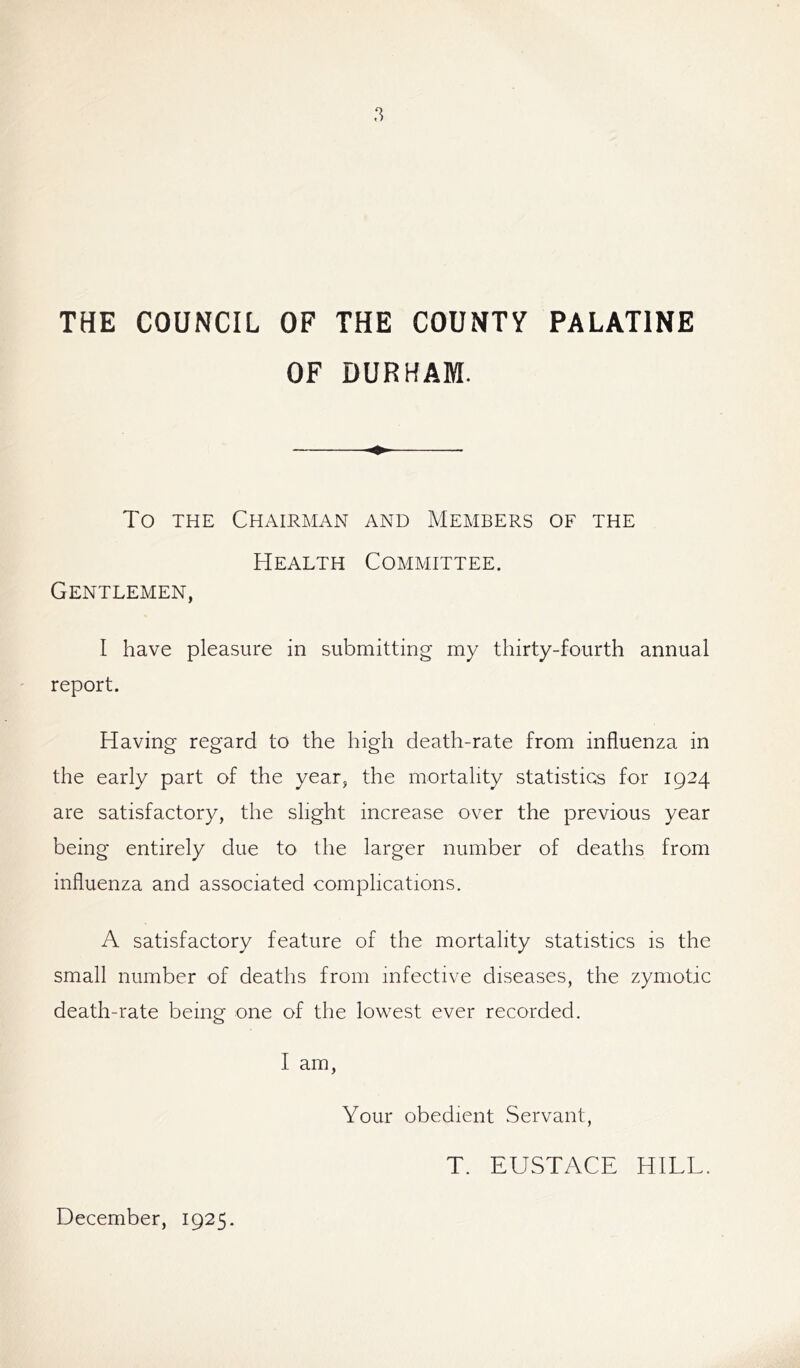 THE COUNCIL OF THE COUNTY PALATINE OF DURHAM. To the Chairman and Members of the Health Committee. Gentlemen, I have pleasure in submitting my thirty-fourth annual report. Having regard to the high death-rate from influenza in the early part of the year, the mortality statistics for 1924 are satisfactory, the slight increase over the previous year being entirely due to the larger number of deaths from influenza and associated complications. A satisfactory feature of the mortality statistics is the small number of deaths from infective diseases, the zymotic death-rate being one of the lowest ever recorded. I am, Your obedient Servant, T. EUSTACE HILL. December, 1925.