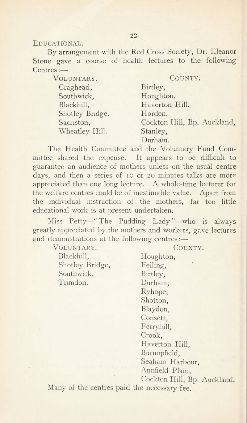 Educational. By arrangement with the Red Cross Society, Dr. Eleanor Stone gave a course of health lectures to the following Centres:— Voluntary. County. Craghead, South wick, Blackhill, Shotley Bridge. Sacriston, Wheatley Hill. Birtley, Houghton, Haverton Hill. Horden. Cockton Hill, Bp. Auckland, Stanley, Durham. The Health Committee and the Voluntary Fund Com- mittee shared the expense. It appears to be difficult to guarantee an audience of mothers unless on the usual centre days, and then a series of io or 20 minutes talks are more appreciated than one long lecture. A whole-time lecturer for the welfare centres could be of inestimable value. Apart from the individual instruction of the mothers, far too little educational work is at present undertaken. Miss Petty—“ The Pudding Lady ”—who is always greatly appreciated by the mothers and workers, gave lectures and demonstrations at the following centres:—- Voluntary. County. Blackhill, Houghton, Shotley Bridge, Felling, Southwick, Birtley, Trimdon. Durham, Ryhope, Shotton, Blaydon, Consett, Ferryhill, Crook, Haverton Hill, Burnopheld, Seaham Harbour, Annfield Plain, Cockton Hill, Bp. Auckland. Many of the centres paid the necessary fee.