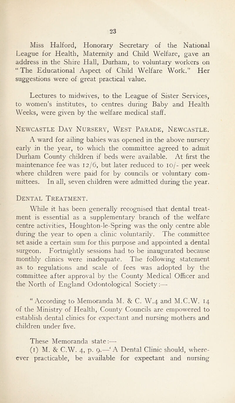 Miss Halford, Honorary Secretary of the National League for Health, Maternity and Child Welfare, gave an address in the Shire Hall, Durham, to voluntary workers on “The Educational Aspect of Child Welfare Work.” Her suggestions were of great practical value. Lectures to midwives, to' the League of Sister Services, to women’s institutes, to centres during Baby and Health Weeks, were given by the welfare medical staff. Newcastle Day Nursery, West Parade, Newcastle. A ward for ailing babies was opened in the above nursery early in the year, to which the committee agreed to admit Durham County children if beds were available. At first the maintenance fee was 12/6, but later reduced to 10/- per week where children were paid for by councils or voluntary com- mittees. In all, seven children were admitted during the year. Dental Treatment. While it has been generally recognised that dental treat- ment is essential as a supplementary branch of the welfare centre activities, Houghton-le-Spring was the only centre able during the year to open a clinic voluntarily. The committee set aside a certain sum for this purpose and appointed a dental surgeon. Fortnightly sessions had to be inaugurated because monthly clinics were inadequate. The following statement as to regulations and scale of fees was adopted by the committee after approval by the County Medical Officer and the North of England Odontological Society:—- “According to Memoranda M. & C. W.4 and M.C.W. 14 of the Ministry of Health, County Councils are empowered to establish dental clinics for expectant and nursing mothers and children under five. These Memoranda state :— (1) M. & C.W. 4, p. 9.—f A Dental Clinic should, where- ever practicable, be available for expectant and nursing