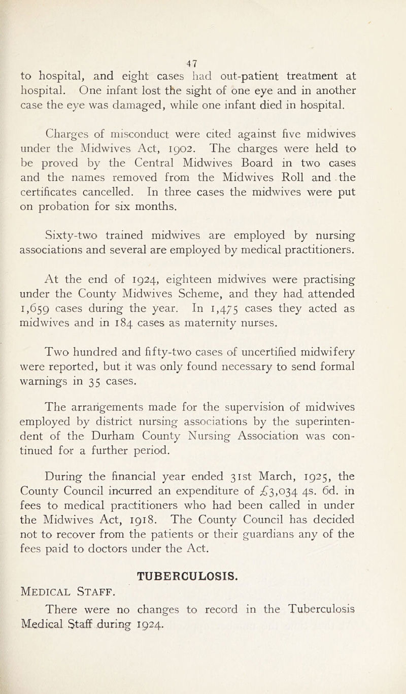 to hospital, and eight cases had out-patient treatment at hospital. One infant lost the sight of one eye and in another case the eye was damaged, while one infant died in hospital. Charges of misconduct were cited against five midwives under the Midwives Act, 1902. The charges were held to be proved by the Central Midwives Board in two cases and the names removed from the Midwives Roll and the certificates cancelled. In three cases the midwives were put on probation for six months. Sixty-two trained midwives are employed by nursing associations and several are employed by medical practitioners. At the end of 1924, eighteen midwives were practising under the County Midwives Scheme, and they had attended 1,659 cases during the year. In 1,475 cases they acted as midwives and in 184 cases as maternity nurses. Two hundred and fifty-two cases of uncertified midwifery were reported, but it was only found necessary to send formal warnings in 35 cases. The arrangements made for the supervision of midwives employed by district nursing associations by the superinten- dent of the Durham County Nursing Association was con- tinued for a further period. During the financial year ended 31st March, 1925, the County Council incurred an expenditure of A3,034 4s. 6d. in fees to medical practitioners who had been called in under the Midwives Act, 1918. The County Council has decided not to recover from the patients or their guardians any of the fees paid to doctors under the Act. TUBERCULOSIS. Medical Staff. There were no changes to record in the Tuberculosis Medical Staff during 1924.