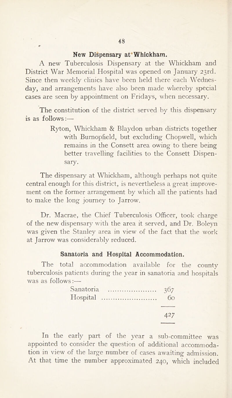 r New Dispensary at Whickham. A new Tuberculosis Dispensary at the Whickham and District War Memorial Hospital was opened on January 23rd. Since then weekly clinics have been held there each Wednes- day, and arrangements have also been made whereby special cases are seen by appointment on Fridays, when necessary. The constitution of the district served by this dispensary is as follows :— Ryton, Whickham & Blaydon urban districts together with Burnopfield, but excluding Chopwell, which remains in the Consett area owing to there being better travelling facilities to the Consett Dispen- sary. The dispensary at Whickham, although perhaps not quite central enough for this district, is nevertheless a great improve- ment on the former arrangement by which all the patients had to make the long journey to Jarrow. Dr. Macrae, the Chief Tuberculosis Officer, took charge of the new dispensary with the area it served, and Dr. Boleyn was given the Stanley area in view of the fact that the work at Jarrow was considerably reduced. Sanatoria and Hospital Accommodation. The total accommodation available for the county tuberculosis patients during the year in sanatoria and hospitals was as follows :—- Sanatoria 367 Hospital 60 42; In the early part of the year a sub-committee was appointed to consider the question of additional accommoda- tion in view of the large number of cases awaiting admission. At that time the number approximated 240, which included