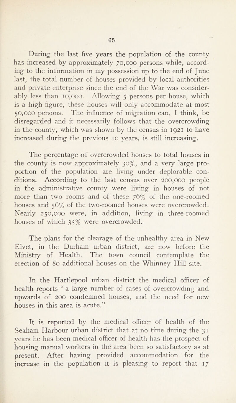 During the last five years the population of the county has increased by approximately 70,000 persons while, accord- ing to the information in my possession up to the end of June last, the total number of houses provided by local authorities and private enterprise since the end of the War was consider- ably less than 10,000. Allowing 5 persons per house, which is a high figure, these houses will only accommodate at most 50,000 persons. The influence of migration can, I think, be disregarded and it necessarily follows that the overcrowding in the county, which was shown by the census in 1921 to have increased during the previous 10 years, is still increasing. The percentage of overcrowded houses to total houses in the county is now approximately 30%, and a very large pro- portion of the population are living under deplorable con- ditions. According to the last census over 200,000 people in the administrative county were living in houses of not more than two rooms and of these 76% of the one-roomed houses and 56% of the two-roomed houses were overcrowded. Nearly 250,000 were, in addition, living in three-roomed houses of which 35% were overcrowded. The plans for the clearage of the unhealthy area in New Elvet, in the Durham urban district, are now before the Ministry of Health. The town council contemplate the erection of 80 additional houses on the Whinney Hill site. In the Hartlepool urban district the medical officer of health reports “ a large number of cases of overcrowding and upwards of 200 condemned houses, and the need for new houses in this area is acute.” It is reported by the medical officer of health of the Seaham Harbour urban district that at no time during the 31 years he has been medical officer of health has the prospect of housing manual workers in the area been so satisfactory as at present. After having provided accommodation for the increase in the population it is pleasing to report that 17
