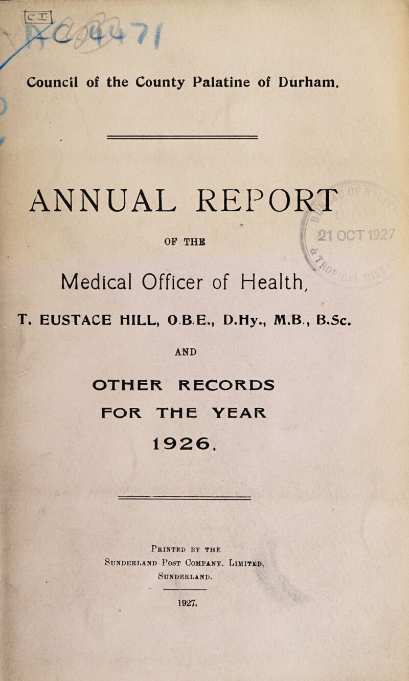 f ANNUAL REPORT OF THE *' r; T. £j^: A/h' , 1-; ift, Medical Officer of Health. EUSTACE HILL, Q B E., D.Hy., M.B,, B.Sc, AND OTHER RECORDS FOR THE YEAR 1926. %,■ ■ Printed by the Sunderland Post Company. Limited, Sunderland. '•H , _