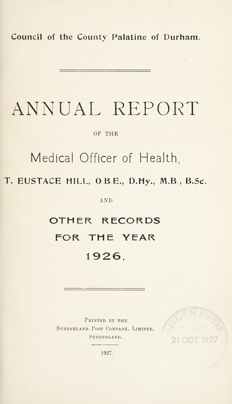 ANNUAL REPORT OF THE Medical Officer of Health, T. EUSTACE HILL, QBE., D.Hy., M.B , B.Sc. AND OTHER RECORDS FOR THE YEAR 1926. Printed by the Sunderland Post Company. Limited, Sunderland. 1927.