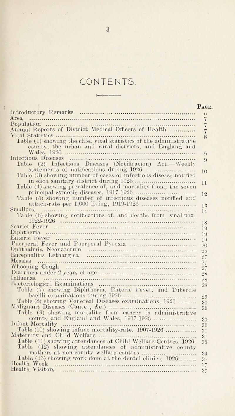 CONTENTS. Page. Introductory Remarks Area Population Annual Reports of District Medical Officers of Health Vital Statistics Table (1) showing the chief vital statistics of the administrative count3^ the urban and rural districts^ and England and Wales, 1926 infectious Diseases Table (2) Infectious Diseases (Notihcation) Act.— Weekly statements of notifications during 1926 Table (6) showing number of cases of infections disease notihed in each sanitary district during 1926 Table (4) showing prevalence of, and mortality from, the seven principal zymotic diseases, 1917-1926 Table (o) showing number of infectious diseases notified and attack-rate per 1,000 living, 1919-1926 Smallpox Table (6) showing notifications of, and deaths from, smallpox, 1922^1926 Scarlet Pever Diphtheria Enteric Fever Puerperal Fever and Puerperal Pyrexia Ophtnalmia Neonatorum Encephalitis Lethargica Measles Whooping Oough Diarrhoea under 2 years of age Influenza bacteriological Examinations Table (7) showing Ddphtheria, Enteric t'ever, and Tubercle bacilli examinations during 1926 Table (8) showing Venereal Diseases examinations, 1926 Malignant Diseases (Cancer, &c ) Table (9) showing mortality from cancer in administrative county and England and Wales, 1917-1923 Infant Mortality : Table (10) showing infant mortality-rate. 1907-1926 Maternity and Child Welfare Table (11) showing attendances at Child Welfare Centres, 1926. Table (12) showing attendances of administrative county mothers at non-county welfare centres Table (13) showing work done at the dental clinics, 1926 Health Week Health Visitors C.) r-' I r* / 7 8 0 9 10 11 12 1.*! 14 18 M) 19 19 20 •J.'i 27 27 27 2s 28 28 29 SO 30 so 50 51 SI ss S4 s-' • • / S7