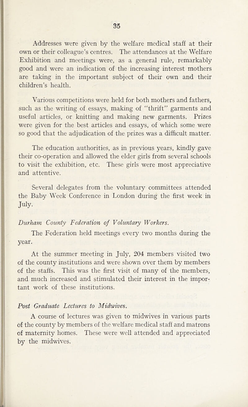 Addresses were given by the welfare medical staff at their own or their colleague’s centres. The attendances at the Welfare Exhibition and meetings were, as a general rule, remarkably good and were an indication of the increasing interest mothers are taking in the important subject of their own and their children’s health. Various competitions were held for both mothers and fathers, such as the writing of essays, making of ‘Thrift” garments and useful articles, or knitting and making new garments. Prizes were given for the best articles and essays, of which some were so good that the adjudication of the prizes was a difficult matter. The education authorities, as in previous years, kindly gave their co-operation and allowed the elder girls from several schools to visit the exhibition, etc. These girls were most appreciative and attentive. Several delegates from the voluntary committees attended the Baby Week Conference in London during the first week in July- Durham County Federation of Voluntary Workers. The Federation held meetings every two months during the year. At the summer meeting in July, 204 members visited two of the county institutions and were shown over them by members of the staffs. This was the first visit of many of the members, and much increased and stimulated their interest in the impor- tant work of these institutions. Post Graduate Lectures to Midwives. A course of lectures was given to midwives in various parts of the county by members of the welfare medical staff and matrons of maternity homes. These were well attended and appreciated by the midwives.