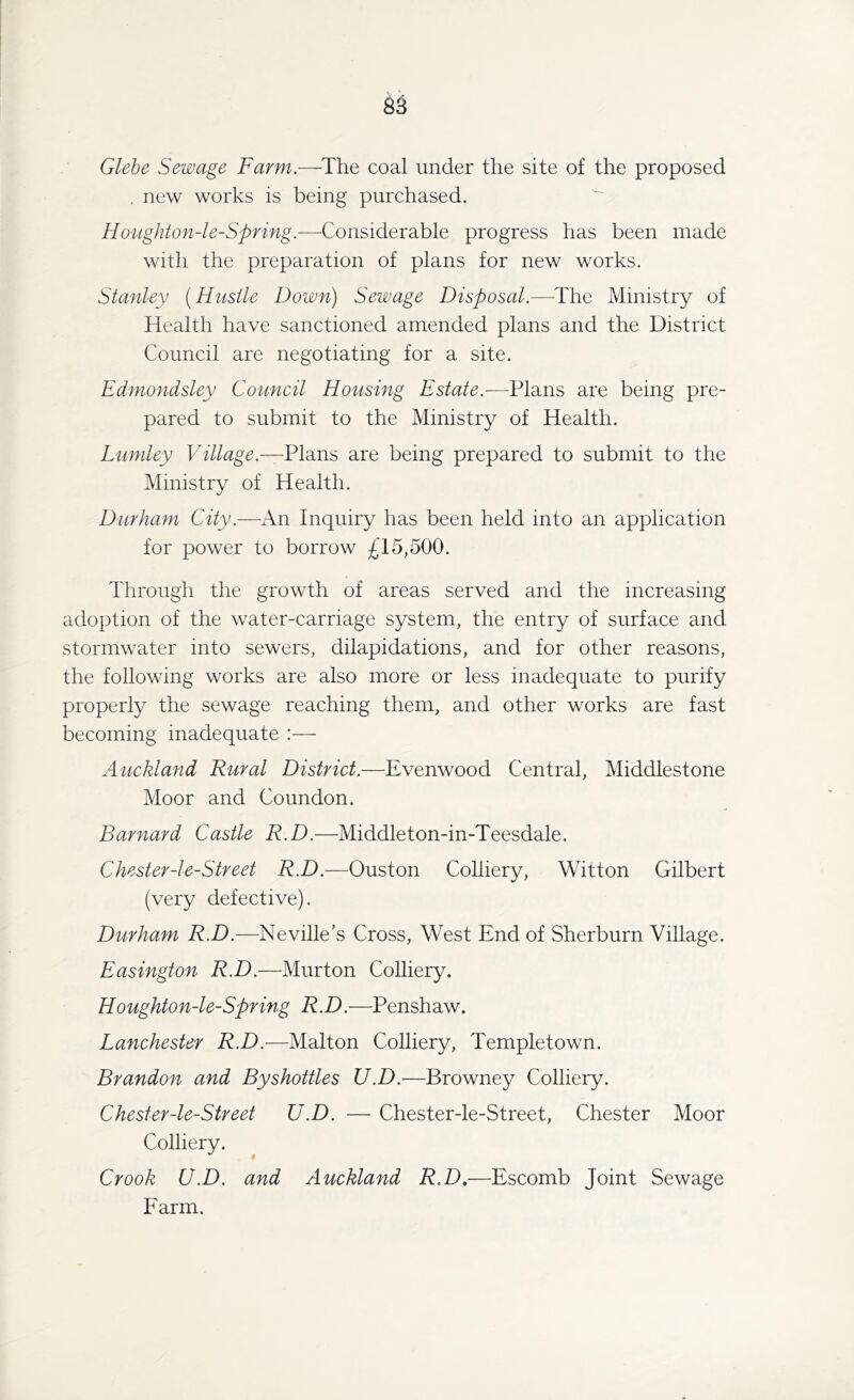 Glebe Sewage Farm.—The coal under the site of the proposed . new works is being purchased. Houghton-le-Spring.—Considerable progress has been made with the preparation of plans for new works. Stanley (Hustle Down) Sewage Disposal.—The Ministry of Health have sanctioned amended plans and the District Council are negotiating for a site. Edmondsley Council Housing Estate— Plans are being pre- pared to submit to the Ministry of Health. Lumley Village— Plans are being prepared to submit to the Ministry of Health. Durham City.—An Inquiry has been held into an application for power to borrow £15,500. Through the growth of areas served and the increasing adoption of the water-carriage system, the entry of surface and stormwater into sewers, dilapidations, and for other reasons, the following works are also more or less inadequate to purify properly the sewage reaching them, and other works are fast becoming inadequate :— Auckland Rural District.—Evenwood Central, Middlestone Moor and Coundon. Barnard Castle R.D.—Middleton-in-Teesdale. Chester-l e-Street R.D.—Ouston Colliery, Witton Gilbert (very defective). Durham R.D.—Neville's Cross, West End of Sherburn Village. Easington R.D.—Murton Colliery. Houghton-le-Spring R.D.—Penshaw. Lanchester R.D.—Malton Colliery, Templetown. Brandon and Byshottles U.D.—Browney Colliery. Chester-le-Street U.D. — Chester-le-Street, Chester Moor Colliery. Crook U.D. and Auckland R.D.—Escomb Joint Sewage Farm.