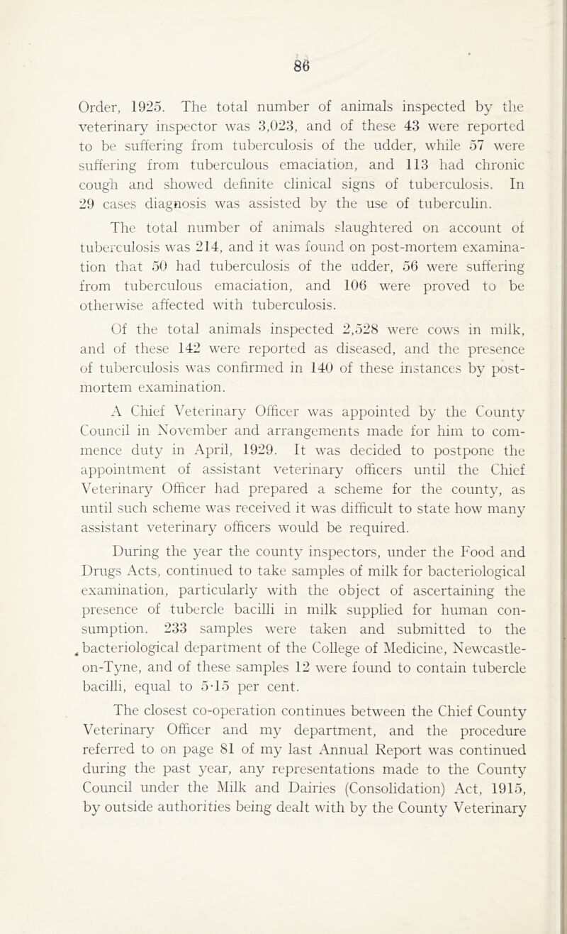 Order, 1925. The total number of animals inspected by the veterinary inspector was 3,023, and of these 43 were reported to be suffering from tuberculosis of the udder, while 57 were suffering from tuberculous emaciation, and 113 had chronic cough and showed definite clinical signs of tuberculosis. In 29 cases diagnosis was assisted by the use of tuberculin. The total number of animals slaughtered on account of tuberculosis was 214, and it was found on post-mortem examina- tion that 50 had tuberculosis of the udder, 56 were suffering from tuberculous emaciation, and 106 were proved to be otherwise affected with tuberculosis. Of the total animals inspected 2,528 were cows in milk, and of these 142 were reported as diseased, and the presence of tuberculosis was confirmed in 140 of these instances by post- mortem examination. A Chief Veterinary Officer was appointed by the County Council in November and arrangements made for him to com- mence duty in April, 1929. It was decided to postpone the appointment of assistant veterinary officers until the Chief Veterinary Officer had prepared a scheme for the county, as until such scheme was received it was difficult to state how many assistant veterinary officers would be required. During the year the county inspectors, under the Food and Drugs Acts, continued to take samples of milk for bacteriological examination, particularly with the object of ascertaining the presence of tubercle bacilli in milk supplied for human con- sumption. 233 samples were taken and submitted to the 4 bacteriological department of the College of Medicine, Newcastle- on-Tyne, and of these samples 12 were found to contain tubercle bacilli, equal to 5T5 per cent. The closest co-operation continues between the Chief County Veterinary Officer and my department, and the procedure referred to on page 81 of my last Annual Report was continued during the past year, any representations made to the County Council under the Milk and Dairies (Consolidation) Act, 1915, by outside authorities being dealt with by the County Veterinary