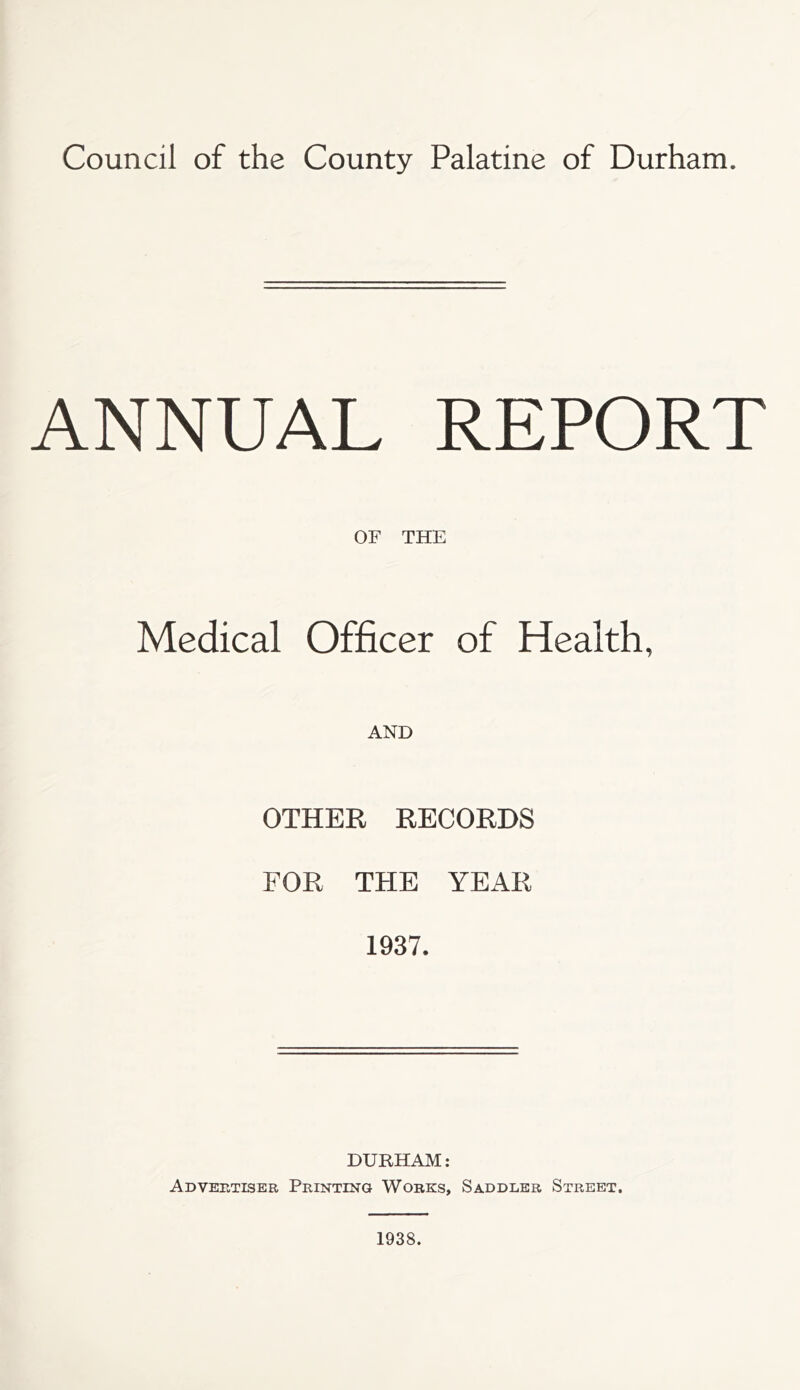 Council of the County Palatine of Durham. ANNUAL REPORT OF THE Medical Officer of Health, AND OTHER RECORDS FOR THE YEAR 1937. DURHAM: Advertiser Printing Works, Saddler Street. 1938.