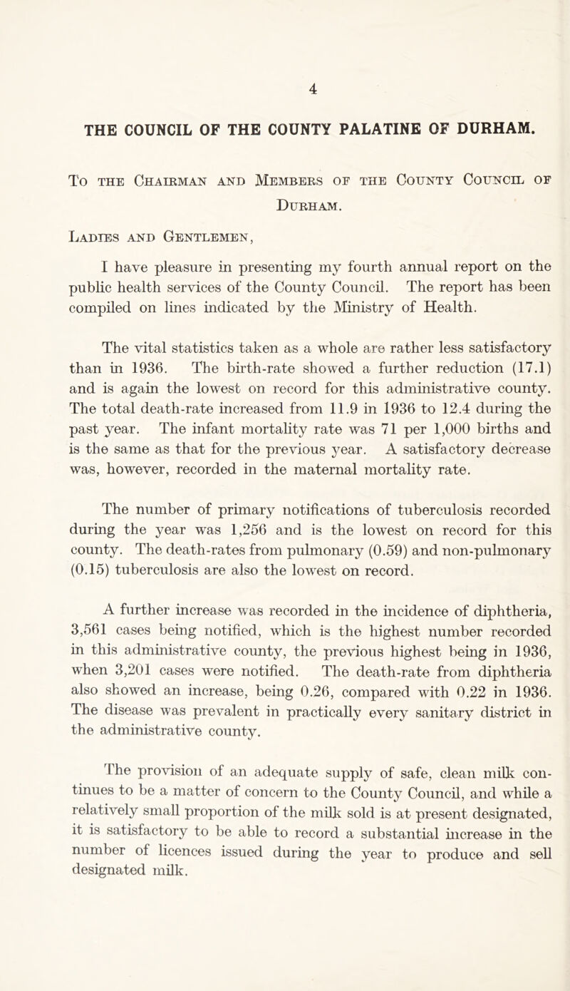 THE COUNCIL OF THE COUNTY PALATINE OF DURHAM. To the Chairman and Members of the County Council of Durham. Ladies and Gentlemen, I have pleasure in presenting my fourth annual report on the public health services of the County Council. The report has been compiled on lines indicated by the Ministry of Health. The vital statistics taken as a whole are rather less satisfactory than in 1936. The birth-rate showed a further reduction (17.1) and is again the lowest on record for this administrative county. The total death-rate increased from 11.9 in 1936 to 12.4 during the past year. The infant mortality rate was 71 per 1,000 births and is the same as that for the previous year. A satisfactory decrease was, however, recorded in the maternal mortality rate. The number of primary notifications of tuberculosis recorded during the year was 1,256 and is the lowest on record for this county. The death-rates from pulmonary (0.59) and non-pulmonary (0.15) tuberculosis are also the lowest on record. A further increase was recorded in the incidence of diphtheria, 3,561 cases being notified, which is the highest number recorded in this administrative county, the previous highest being in 1936, when 3,201 cases were notified. The death-rate from diphtheria also showed an increase, being 0.26, compared with 0.22 in 1936. The disease was prevalent in practically every sanitary district in the administrative county. The provision of an adequate supply of safe, clean milk con- tinues to be a matter of concern to the County Council, and while a relatively small proportion of the milk sold is at present designated, it is satisfactory to be able to record a substantial increase in the number of licences issued during the year to produce and sell designated milk.