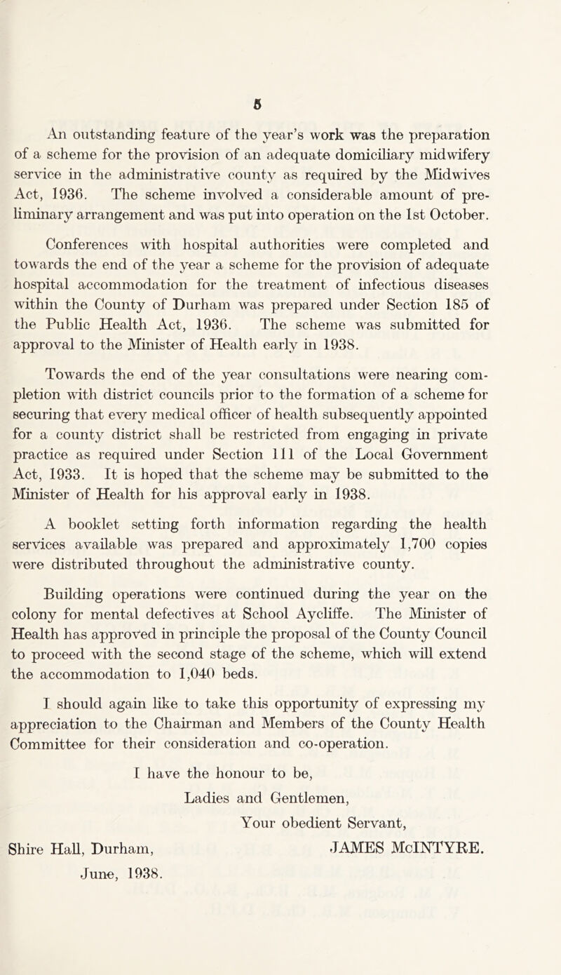 An outstanding feature of the year’s work was the preparation of a scheme for the provision of an adequate domiciliary midwifery service in the administrative county as required by the Midwives Act, 1936. The scheme involved a considerable amount of pre- liminary arrangement and was put into operation on the 1st October. Conferences with hospital authorities were completed and towards the end of the year a scheme for the provision of adequate hospital accommodation for the treatment of infectious diseases within the County of Durham was prepared under Section 185 of the Public Health Act, 1936. The scheme was submitted for approval to the Minister of Health early in 1938. Towards the end of the year consultations were nearing com- pletion with district councils prior to the formation of a scheme for securing that every medical officer of health subsequently appointed for a county district shall be restricted from engaging in private practice as required under Section 111 of the Local Government Act, 1933. It is hoped that the scheme may be submitted to the Minister of Health for his approval early in 1938. A booklet setting forth information regarding the health services available was prepared and approximately 1,700 copies were distributed throughout the administrative county. Building operations were continued during the year on the colony for mental defectives at School Aycliffe. The Minister of Health has approved in principle the proposal of the County Council to proceed with the second stage of the scheme, which will extend the accommodation to 1,040 beds. I should again like to take this opportunity of expressing my appreciation to the Chairman and Members of the County Health Committee for their consideration and co-operation. I have the honour to be, Ladies and Gentlemen, Your obedient Servant, Shire Hall, Durham, JAMES McINTYRE. June, 1938.